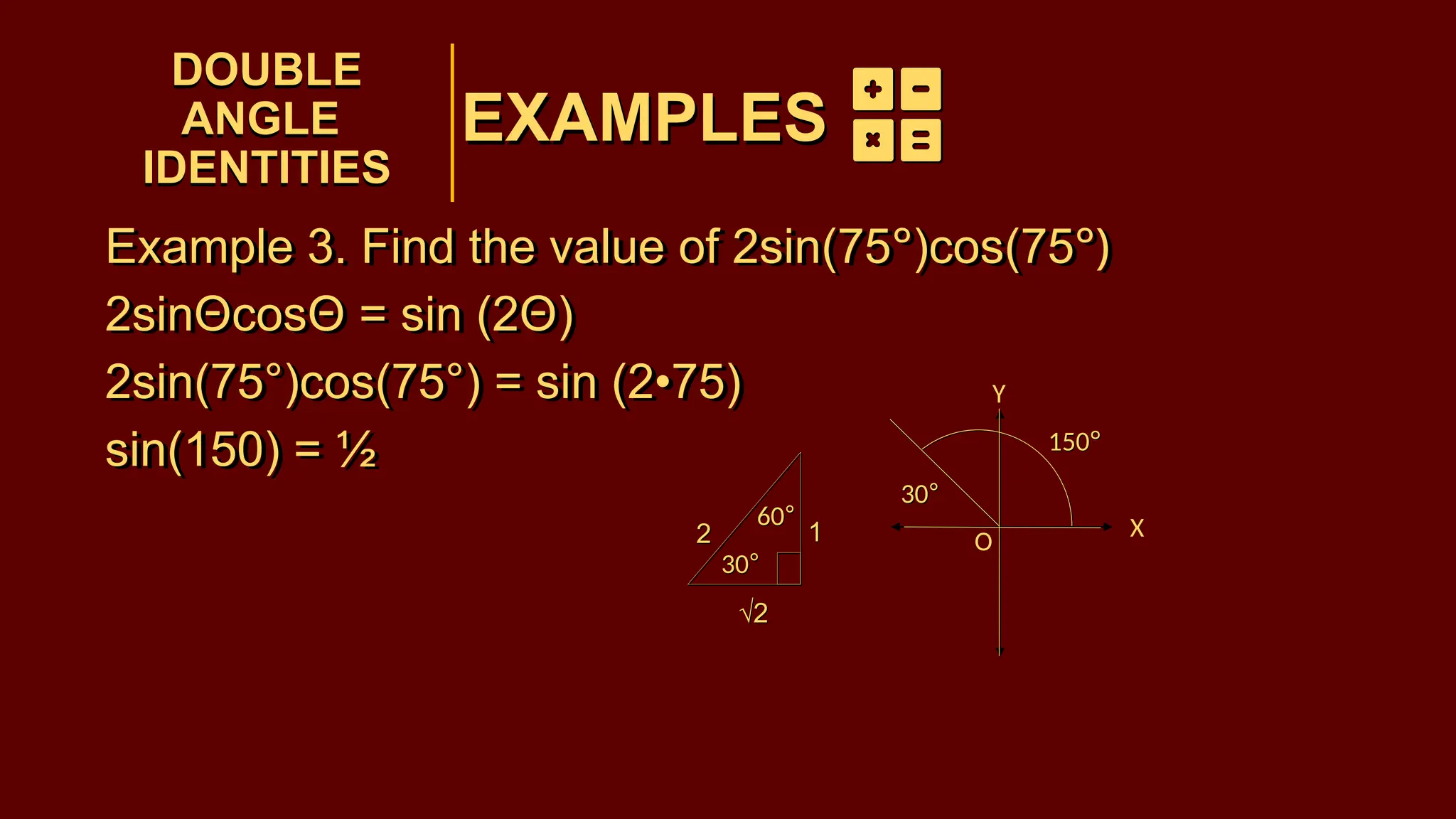 EXAMPLES
Example 3. Find the value of 2sin(75°)cos(75°)
2sinΘcosΘ = sin (2Θ)
2sin(75°)cos(75°) = sin (2•75)
sin(150) = ½
DOUBLE
ANGLE
IDENTITIES
DOUBLE
ANGLE
IDENTITIES
EXAMPLES
150°
30°
30°
60°
1
2
√2
150°
30°
30°
60°
1
2
√2
Example 3. Find the value of 2sin(75°)cos(75°)
2sinΘcosΘ = sin (2Θ)
2sin(75°)cos(75°) = sin (2•75)
sin(150) = ½
O
X
Y
 