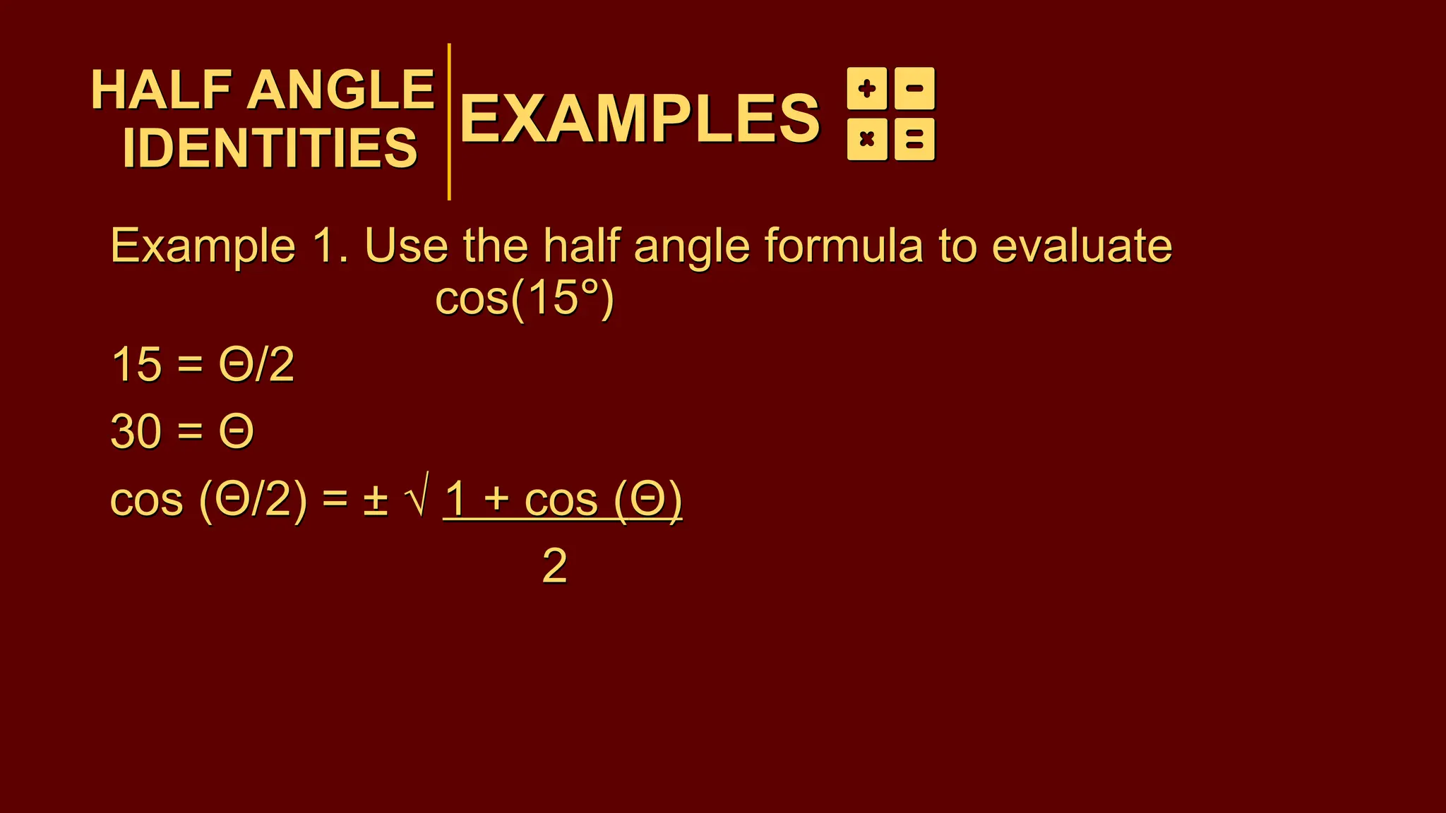 EXAMPLES
Example 1. Use the half angle formula to evaluate
cos(15°)
15 = Θ/2
30 = Θ
cos (Θ/2) = ± √ 1 + cos (Θ)
2
HALF ANGLE
IDENTITIES
EXAMPLES
HALF ANGLE
IDENTITIES
Example 1. Use the half angle formula to evaluate
cos(15°)
15 = Θ/2
30 = Θ
cos (Θ/2) = ± √ 1 + cos (Θ)
2
 