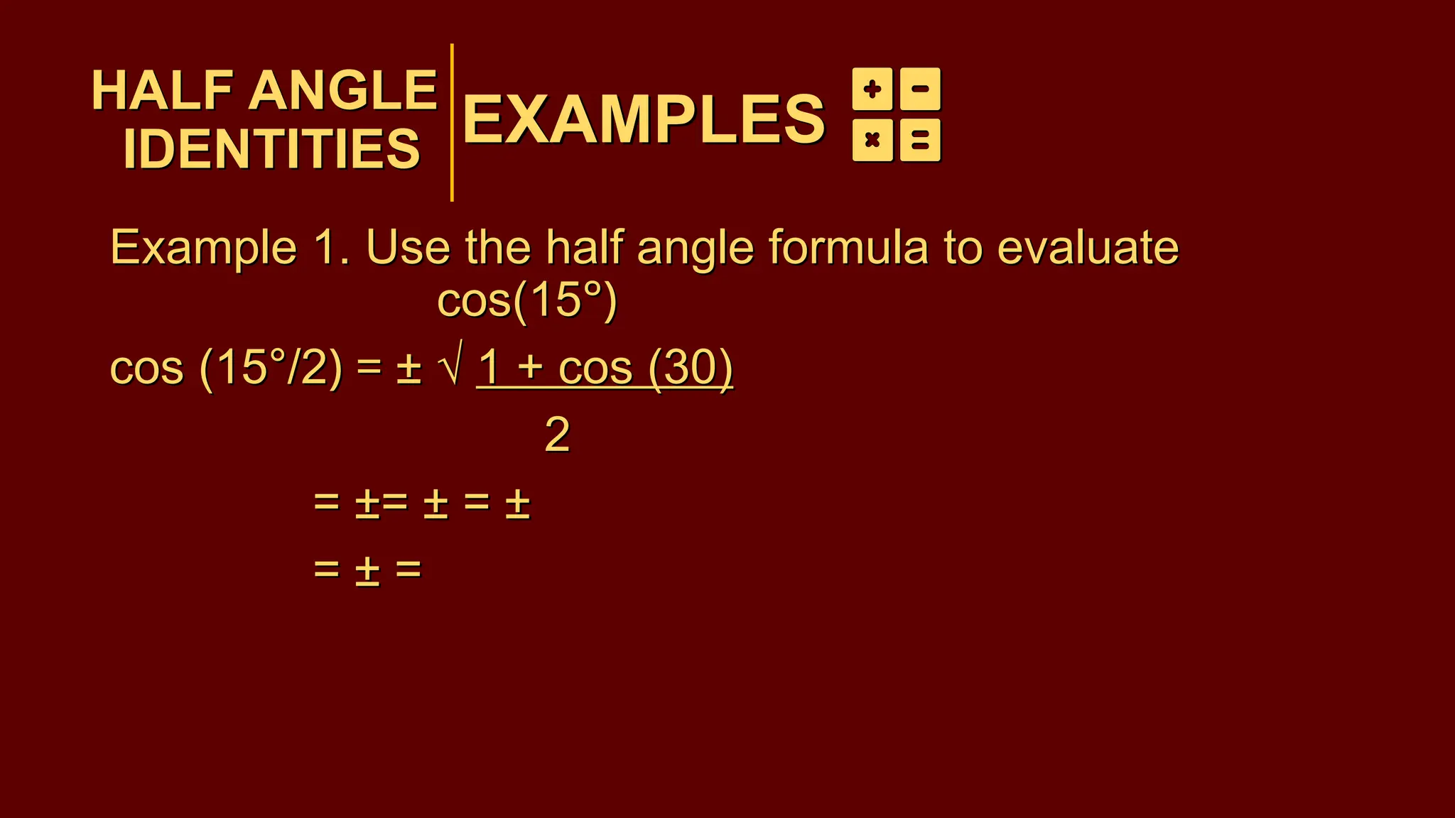 EXAMPLES
Example 1. Use the half angle formula to evaluate
cos(15°)
cos (15°/2) = ± √ 1 + cos (30)
2
= ±= ± = ±
= ± =
HALF ANGLE
IDENTITIES
EXAMPLES
HALF ANGLE
IDENTITIES
Example 1. Use the half angle formula to evaluate
cos(15°)
cos (15°/2) = ± √ 1 + cos (30)
2
= ±= ± = ±
= ± =
 