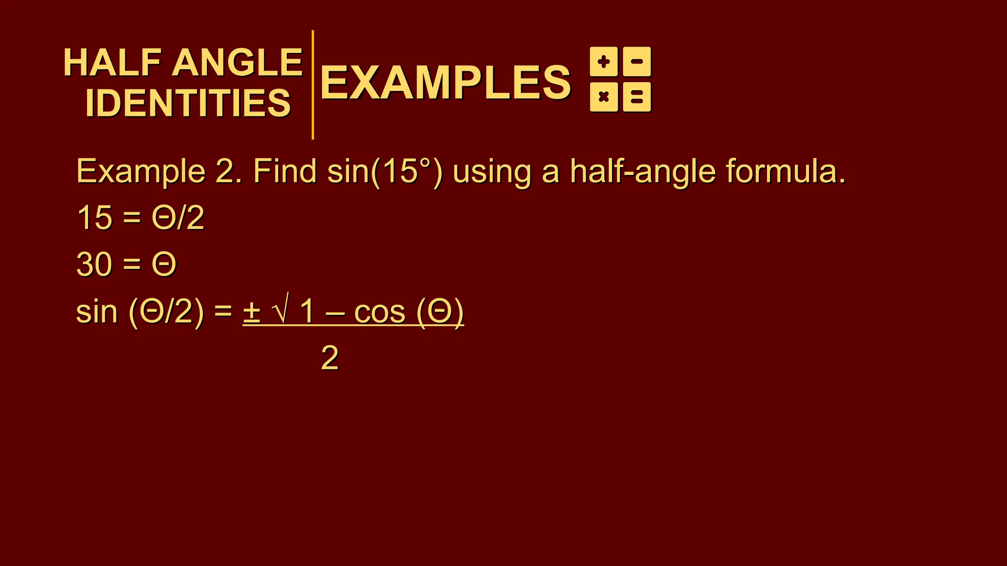 EXAMPLES
Example 2. Find sin(15°) using a half-angle formula.
15 = Θ/2
30 = Θ
sin (Θ/2) = ± √ 1 – cos (Θ)
2
HALF ANGLE
IDENTITIES
EXAMPLES
HALF ANGLE
IDENTITIES
Example 2. Find sin(15°) using a half-angle formula.
15 = Θ/2
30 = Θ
sin (Θ/2) = ± √ 1 – cos (Θ)
2
 