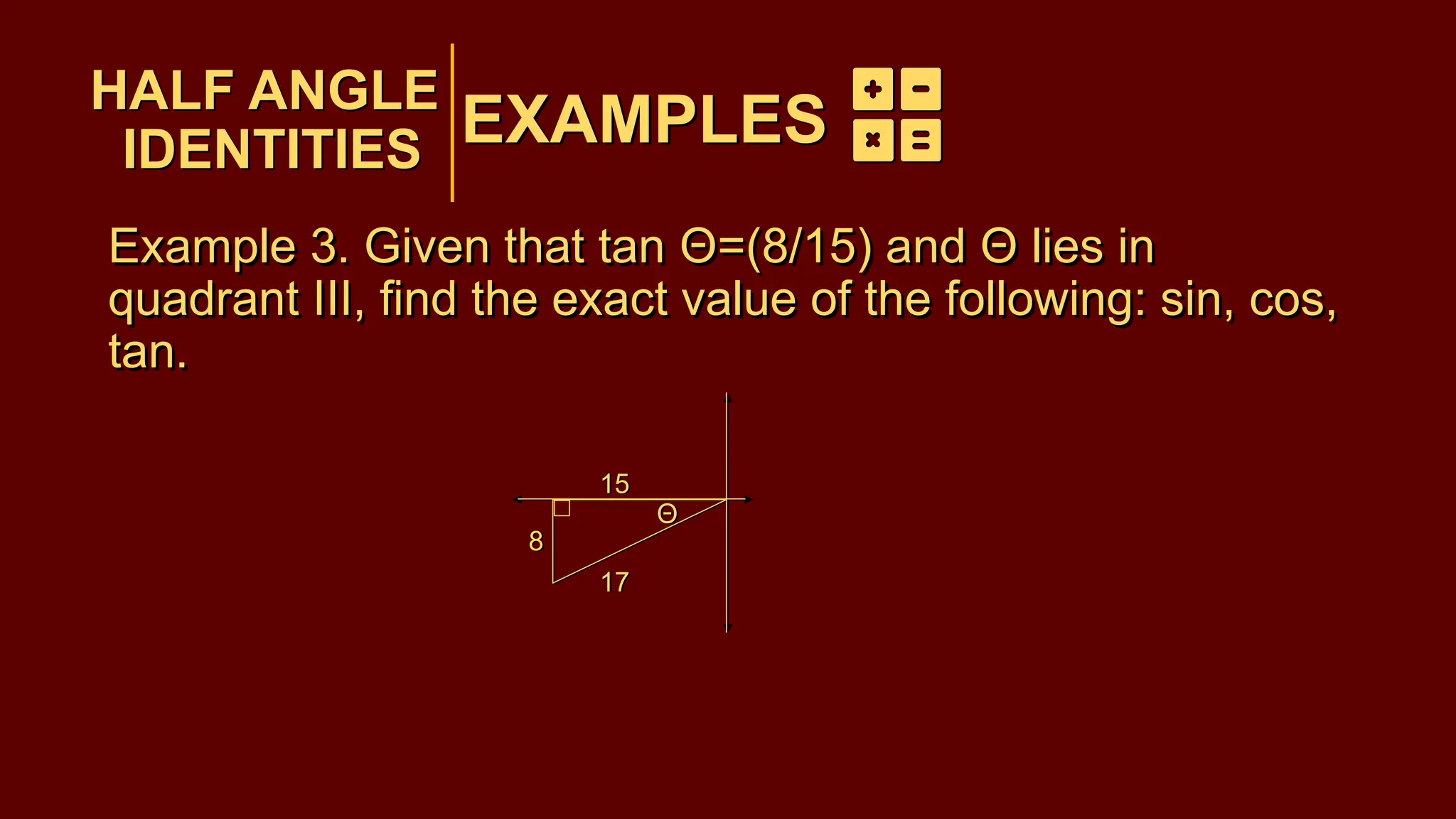EXAMPLES
Example 3. Given that tan Θ=(8/15) and Θ lies in
quadrant III, find the exact value of the following: sin, cos,
tan.
HALF ANGLE
IDENTITIES
EXAMPLES
HALF ANGLE
IDENTITIES
Θ
8
15
17
Θ
15
17
8
Example 3. Given that tan Θ=(8/15) and Θ lies in
quadrant III, find the exact value of the following: sin, cos,
tan.
 
