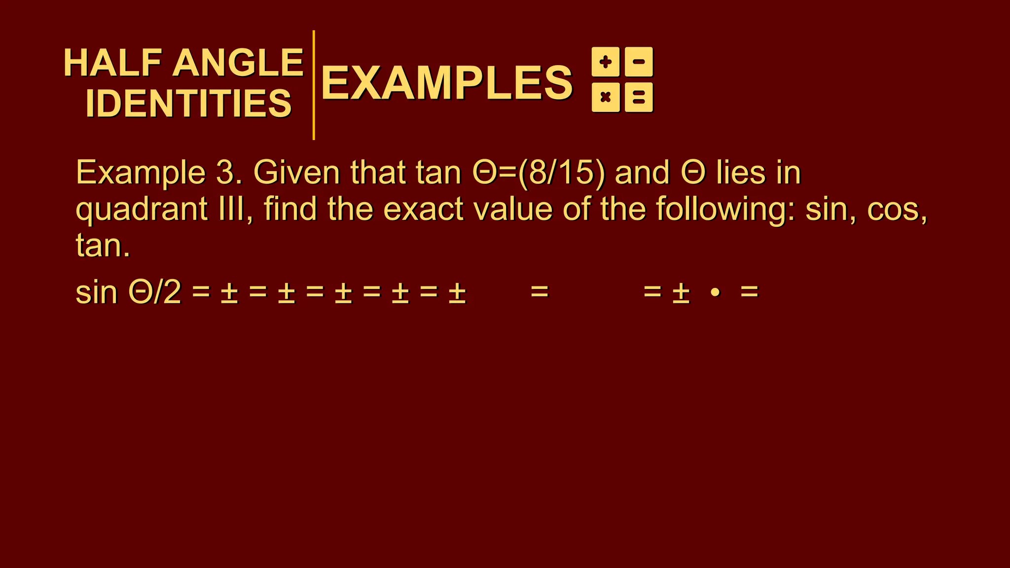 EXAMPLES
Example 3. Given that tan Θ=(8/15) and Θ lies in
quadrant III, find the exact value of the following: sin, cos,
tan.
sin Θ/2 = ± = ± = ± = ± = ± = = ± • =
HALF ANGLE
IDENTITIES
EXAMPLES
HALF ANGLE
IDENTITIES
Example 3. Given that tan Θ=(8/15) and Θ lies in
quadrant III, find the exact value of the following: sin, cos,
tan.
sin Θ/2 = ± = ± = ± = ± = ± = = ± • =
 