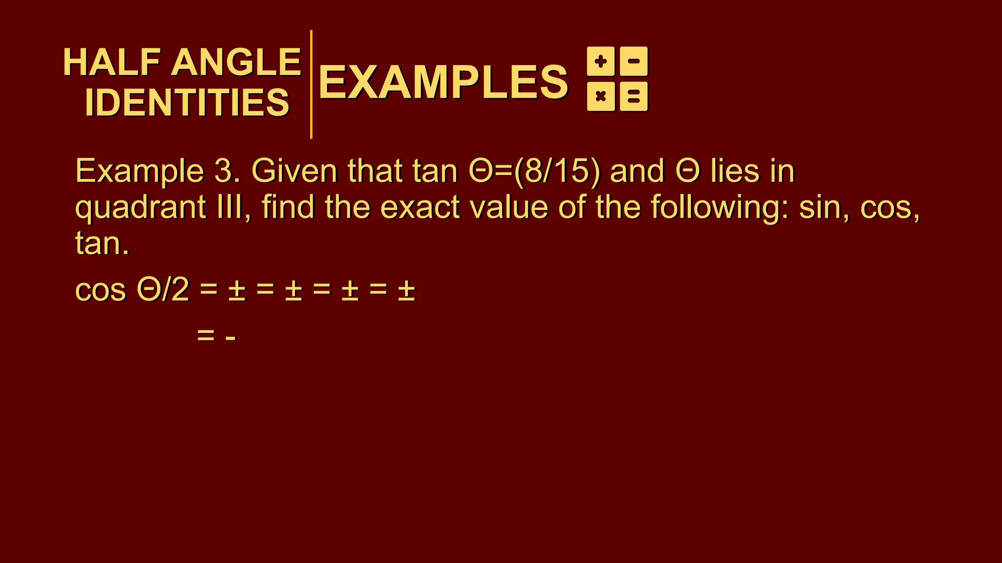 EXAMPLES
Example 3. Given that tan Θ=(8/15) and Θ lies in
quadrant III, find the exact value of the following: sin, cos,
tan.
cos Θ/2 = ± = ± = ± = ±
= -
HALF ANGLE
IDENTITIES
EXAMPLES
HALF ANGLE
IDENTITIES
Example 3. Given that tan Θ=(8/15) and Θ lies in
quadrant III, find the exact value of the following: sin, cos,
tan.
cos Θ/2 = ± = ± = ± = ±
= -
 