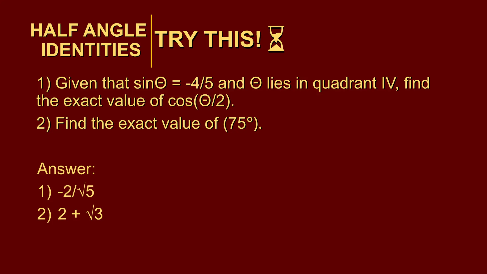 TRY THIS!
1) Given that sinΘ = -4/5 and Θ lies in quadrant IV, find
the exact value of cos(Θ/2).
2) Find the exact value of (75°).
Answer:
1) -2/√5
2) 2 + √3
HALF ANGLE
IDENTITIES
HALF ANGLE
IDENTITIES
TRY THIS!
1) Given that sinΘ = -4/5 and Θ lies in quadrant IV, find
the exact value of cos(Θ/2).
2) Find the exact value of (75°).
 