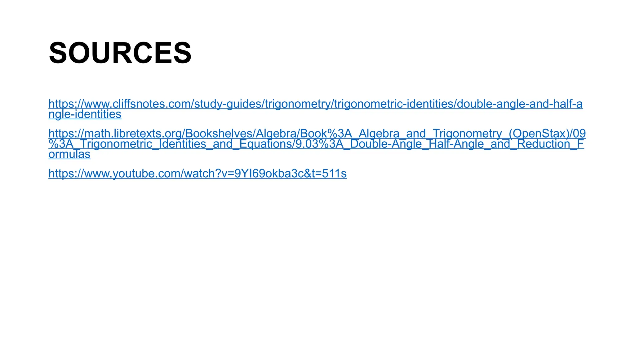 SOURCES
https://www.cliffsnotes.com/study-guides/trigonometry/trigonometric-identities/double-angle-and-half-a
ngle-identities
https://math.libretexts.org/Bookshelves/Algebra/Book%3A_Algebra_and_Trigonometry_(OpenStax)/09
%3A_Trigonometric_Identities_and_Equations/9.03%3A_Double-Angle_Half-Angle_and_Reduction_F
ormulas
https://www.youtube.com/watch?v=9YI69okba3c&t=511s
 