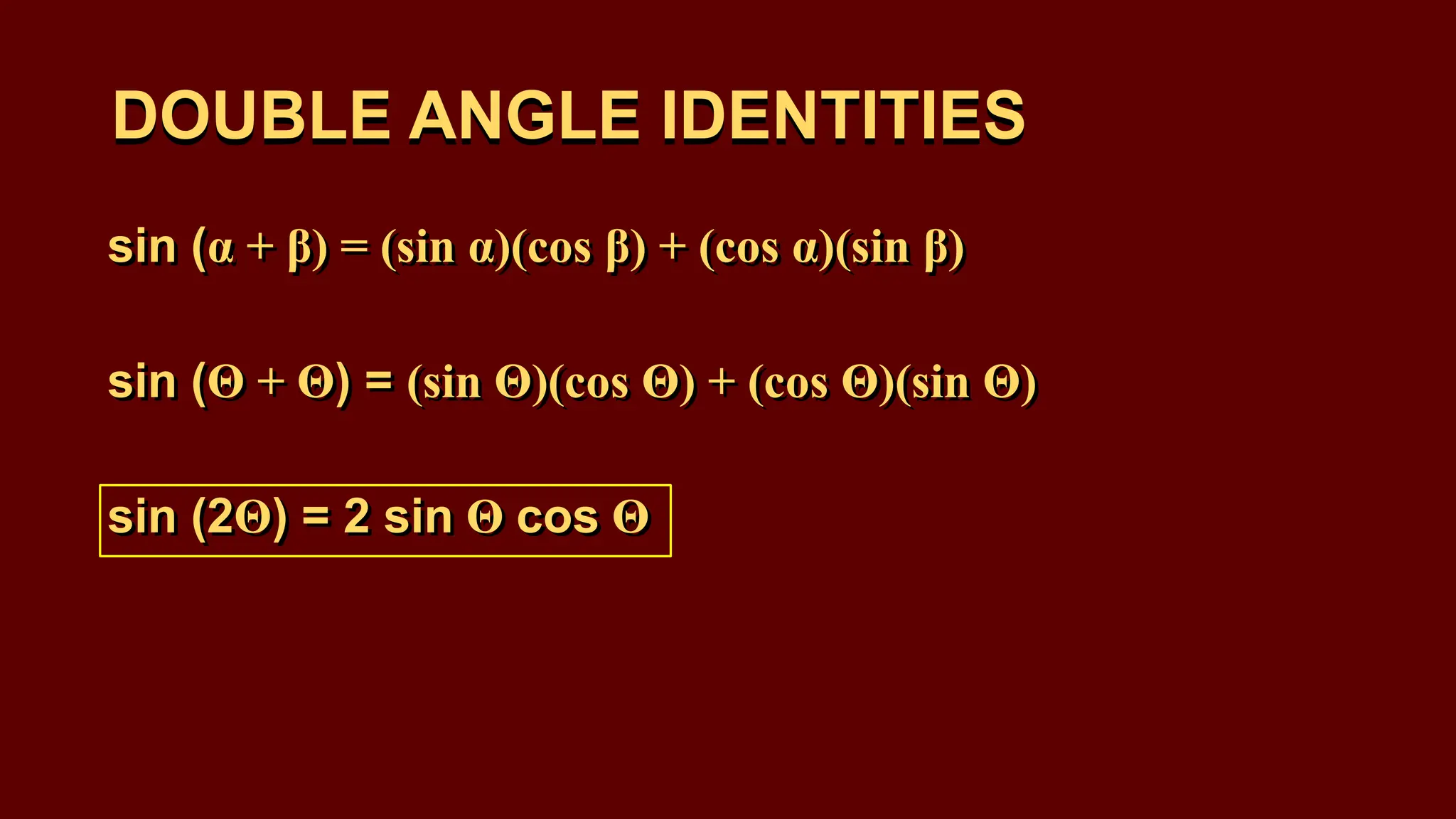 DOUBLE ANGLE IDENTITIES
sin (α + β) = (sin α)(cos β) + (cos α)(sin β)
sin (Θ + Θ) = (sin Θ)(cos Θ) + (cos Θ)(sin Θ)
sin (2Θ) = 2 sin Θ cos Θ
DOUBLE ANGLE IDENTITIES
sin (α + β) = (sin α)(cos β) + (cos α)(sin β)
sin (Θ + Θ) = (sin Θ)(cos Θ) + (cos Θ)(sin Θ)
sin (2Θ) = 2 sin Θ cos Θ
 