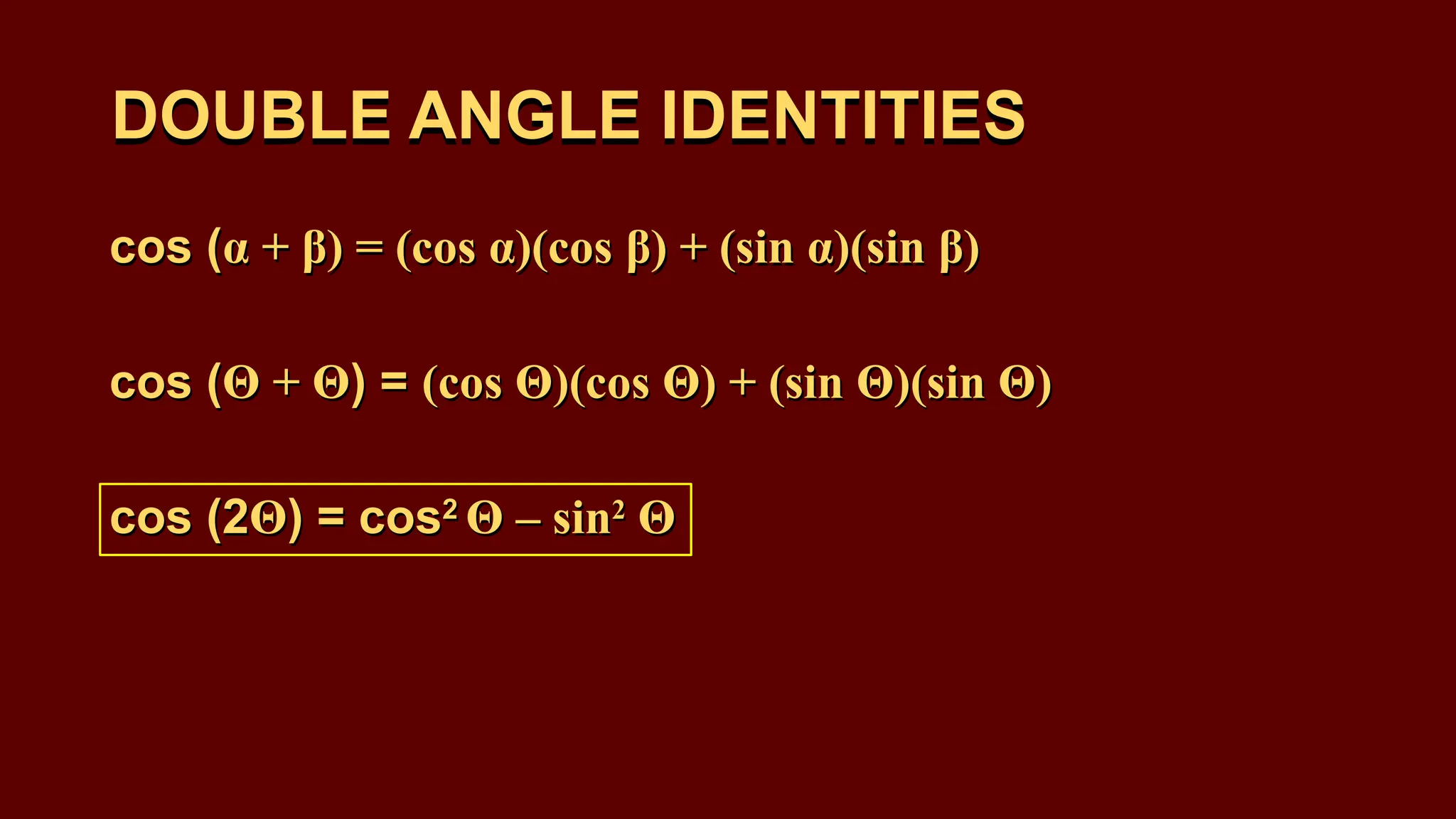 DOUBLE ANGLE IDENTITIES
cos (α + β) = (cos α)(cos β) + (sin α)(sin β)
cos (Θ + Θ) = (cos Θ)(cos Θ) + (sin Θ)(sin Θ)
cos (2Θ) = cos2
Θ – sin2
Θ
DOUBLE ANGLE IDENTITIES
cos (α + β) = (cos α)(cos β) + (sin α)(sin β)
cos (Θ + Θ) = (cos Θ)(cos Θ) + (sin Θ)(sin Θ)
cos (2Θ) = cos2
Θ – sin2
Θ
 