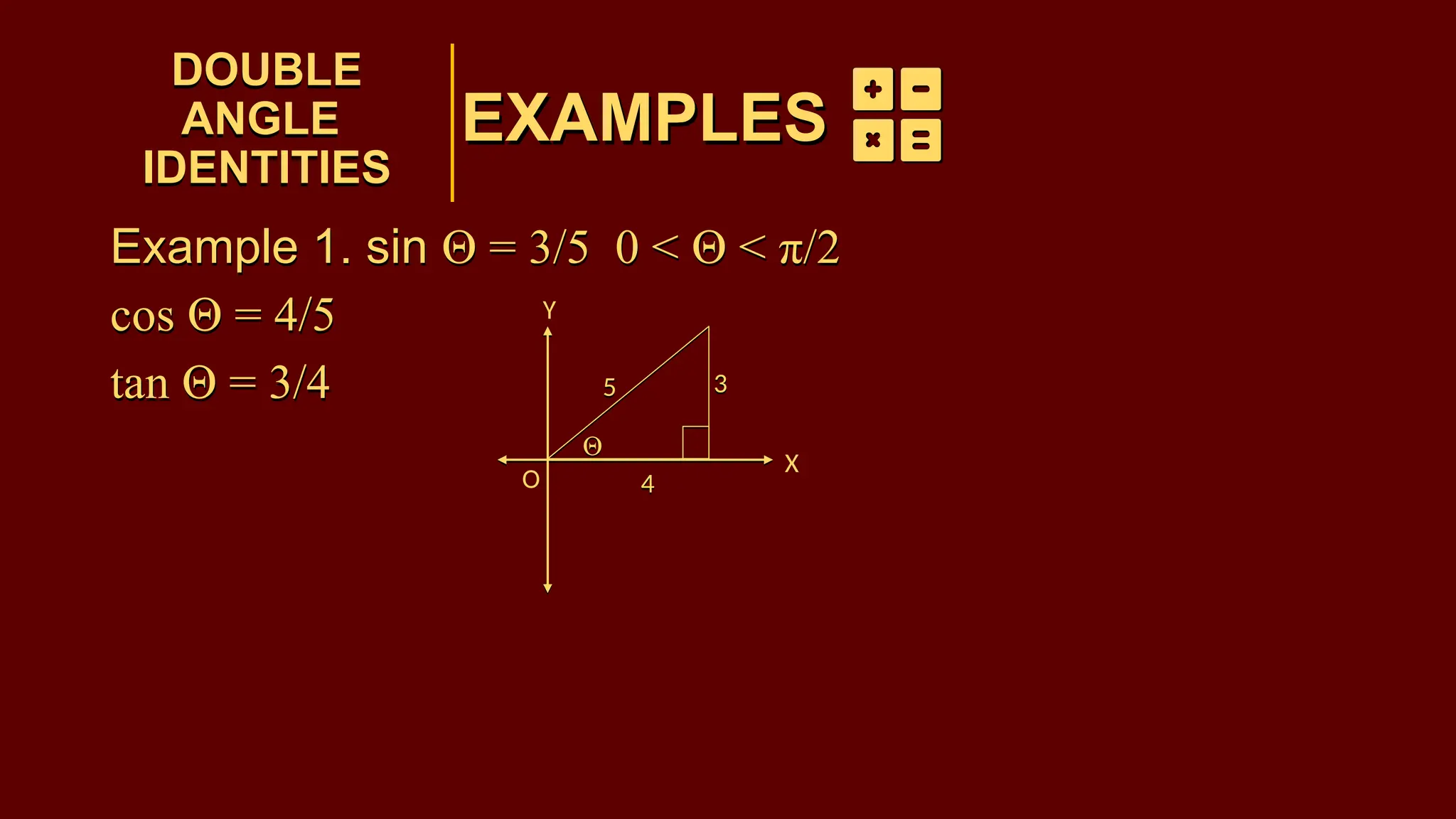 EXAMPLES
Example 1. sin Θ = 3/5 0 < Θ < π/2
cos Θ = 4/5
tan Θ = 3/4
DOUBLE
ANGLE
IDENTITIES
DOUBLE
ANGLE
IDENTITIES
EXAMPLES
3
5
Θ
4
3
5
Θ
4
Example 1. sin Θ = 3/5 0 < Θ < π/2
cos Θ = 4/5
tan Θ = 3/4
O
X
Y
 
