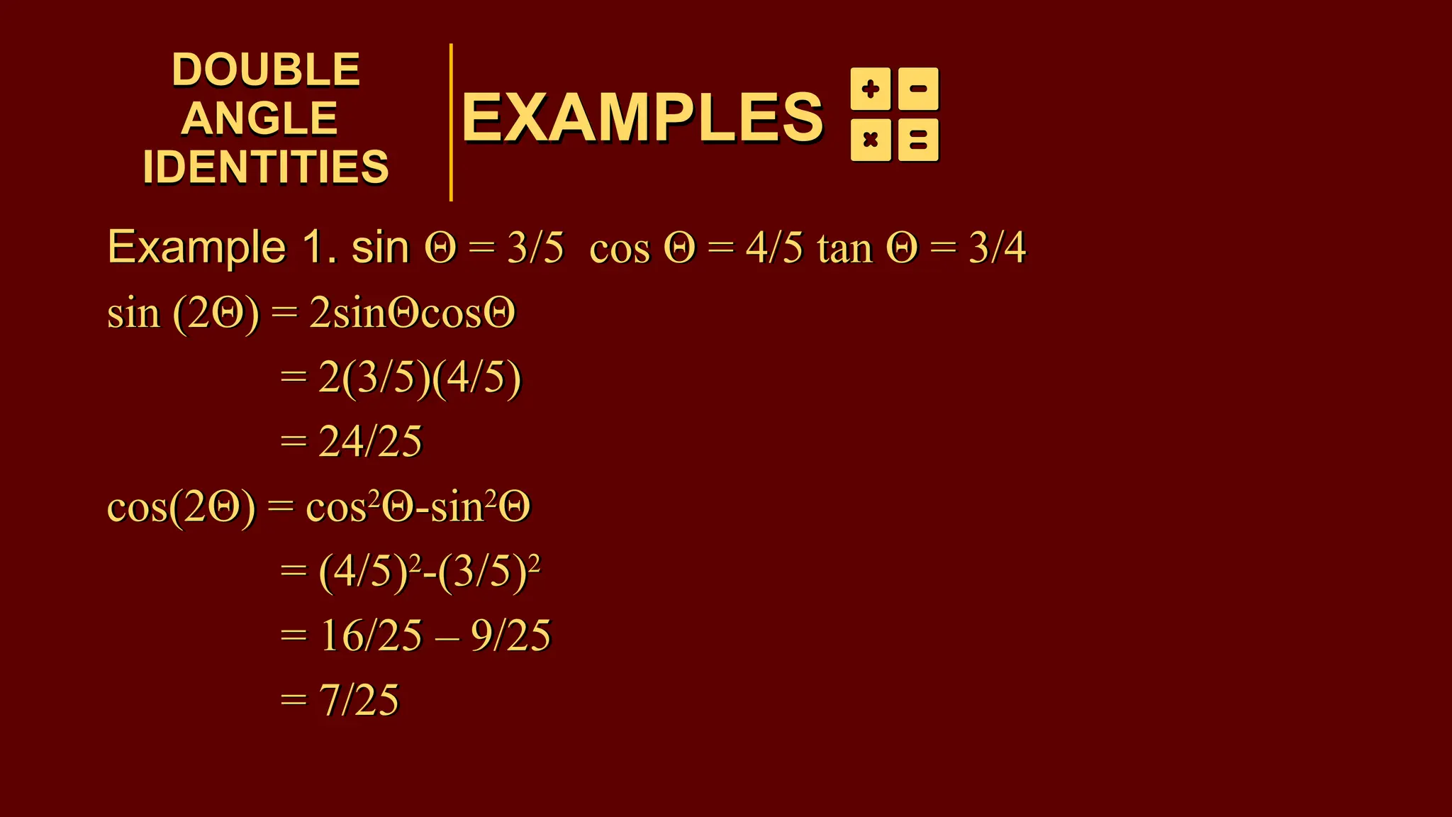 EXAMPLES
Example 1. sin Θ = 3/5 cos Θ = 4/5 tan Θ = 3/4
sin (2Θ) = 2sinΘcosΘ
= 2(3/5)(4/5)
= 24/25
cos(2Θ) = cos2
Θ-sin2
Θ
= (4/5)2
-(3/5)2
= 16/25 – 9/25
= 7/25
DOUBLE
ANGLE
IDENTITIES
DOUBLE
ANGLE
IDENTITIES
EXAMPLES
Example 1. sin Θ = 3/5 cos Θ = 4/5 tan Θ = 3/4
sin (2Θ) = 2sinΘcosΘ
= 2(3/5)(4/5)
= 24/25
cos(2Θ) = cos2
Θ-sin2
Θ
= (4/5)2
-(3/5)2
= 16/25 – 9/25
= 7/25
 