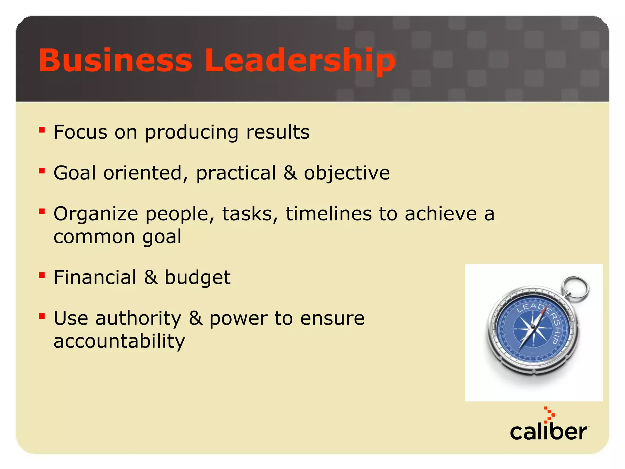 Business Leadership
 Focus on producing results
 Goal oriented, practical & objective
 Organize people, tasks, timelines to achieve a
common goal
 Financial & budget
 Use authority & power to ensure
accountability

 