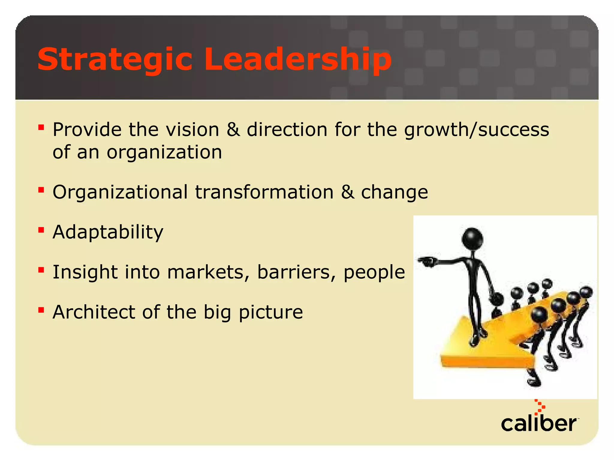 Strategic Leadership
 Provide the vision & direction for the growth/success
of an organization
 Organizational transformation & change
 Adaptability
 Insight into markets, barriers, people
 Architect of the big picture

 