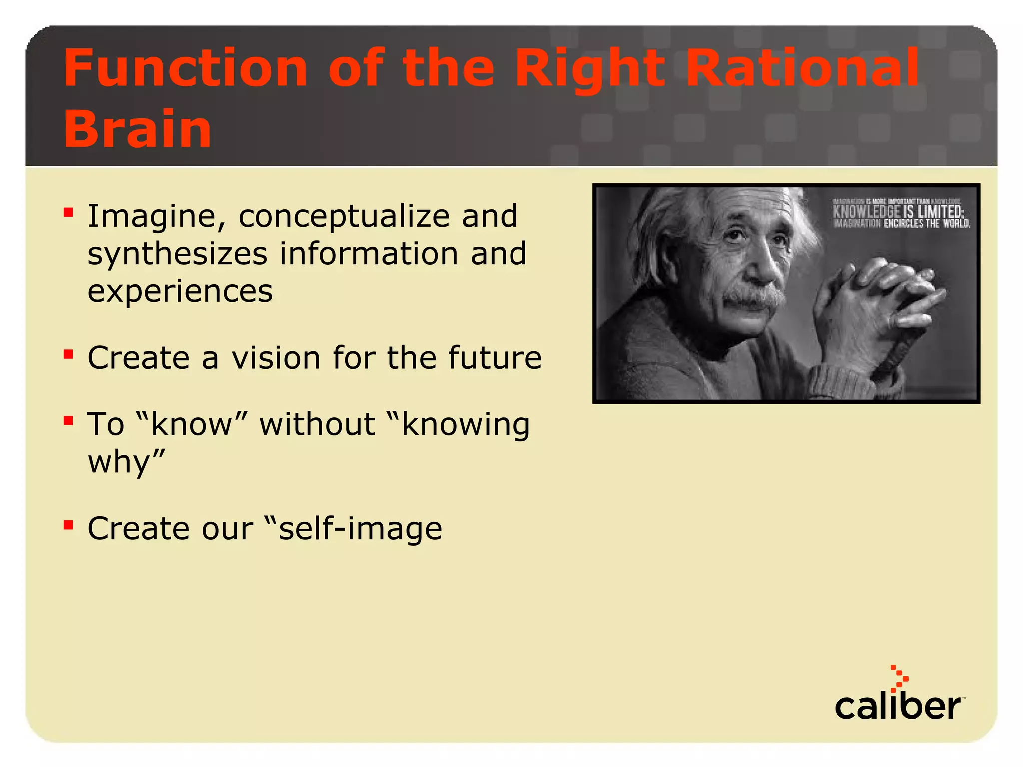 Function of the Right Rational
Brain
 Imagine, conceptualize and
synthesizes information and
experiences
 Create a vision for the future
 To “know” without “knowing
why”
 Create our “self-image

 
