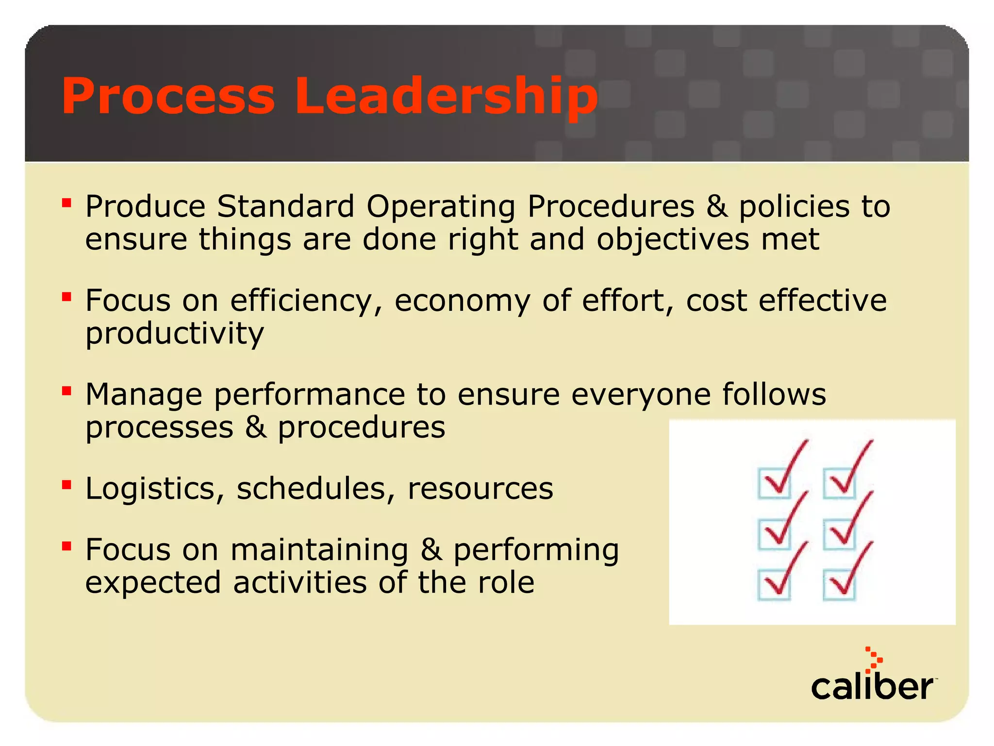Process Leadership
 Produce Standard Operating Procedures & policies to
ensure things are done right and objectives met
 Focus on efficiency, economy of effort, cost effective
productivity
 Manage performance to ensure everyone follows
processes & procedures
 Logistics, schedules, resources
 Focus on maintaining & performing
expected activities of the role

 