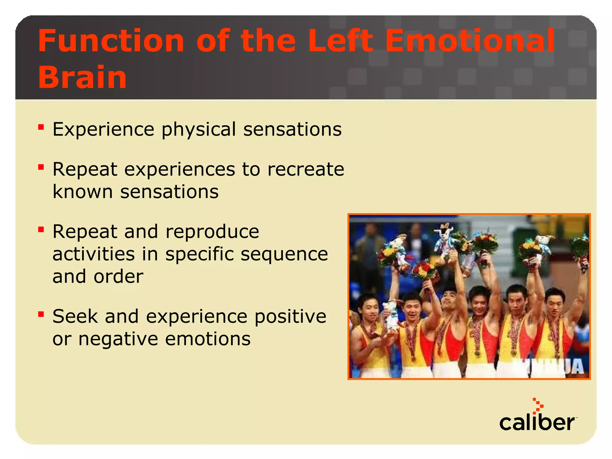 Function of the Left Emotional
Brain
 Experience physical sensations
 Repeat experiences to recreate
known sensations
 Repeat and reproduce
activities in specific sequence
and order
 Seek and experience positive
or negative emotions

 