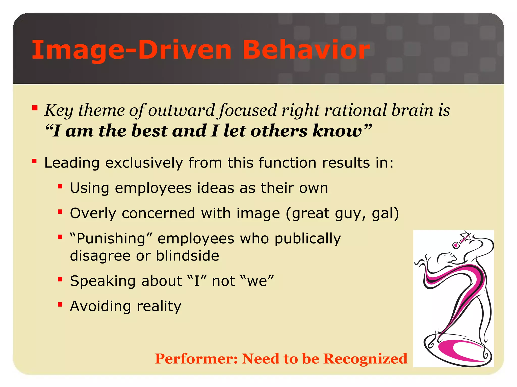 Image-Driven Behavior
 Key theme of outward focused right rational brain is
“I am the best and I let others know”
 Leading exclusively from this function results in:
 Using employees ideas as their own
 Overly concerned with image (great guy, gal)
 “Punishing” employees who publically
disagree or blindside
 Speaking about “I” not “we”
 Avoiding reality

Performer: Need to be Recognized

 