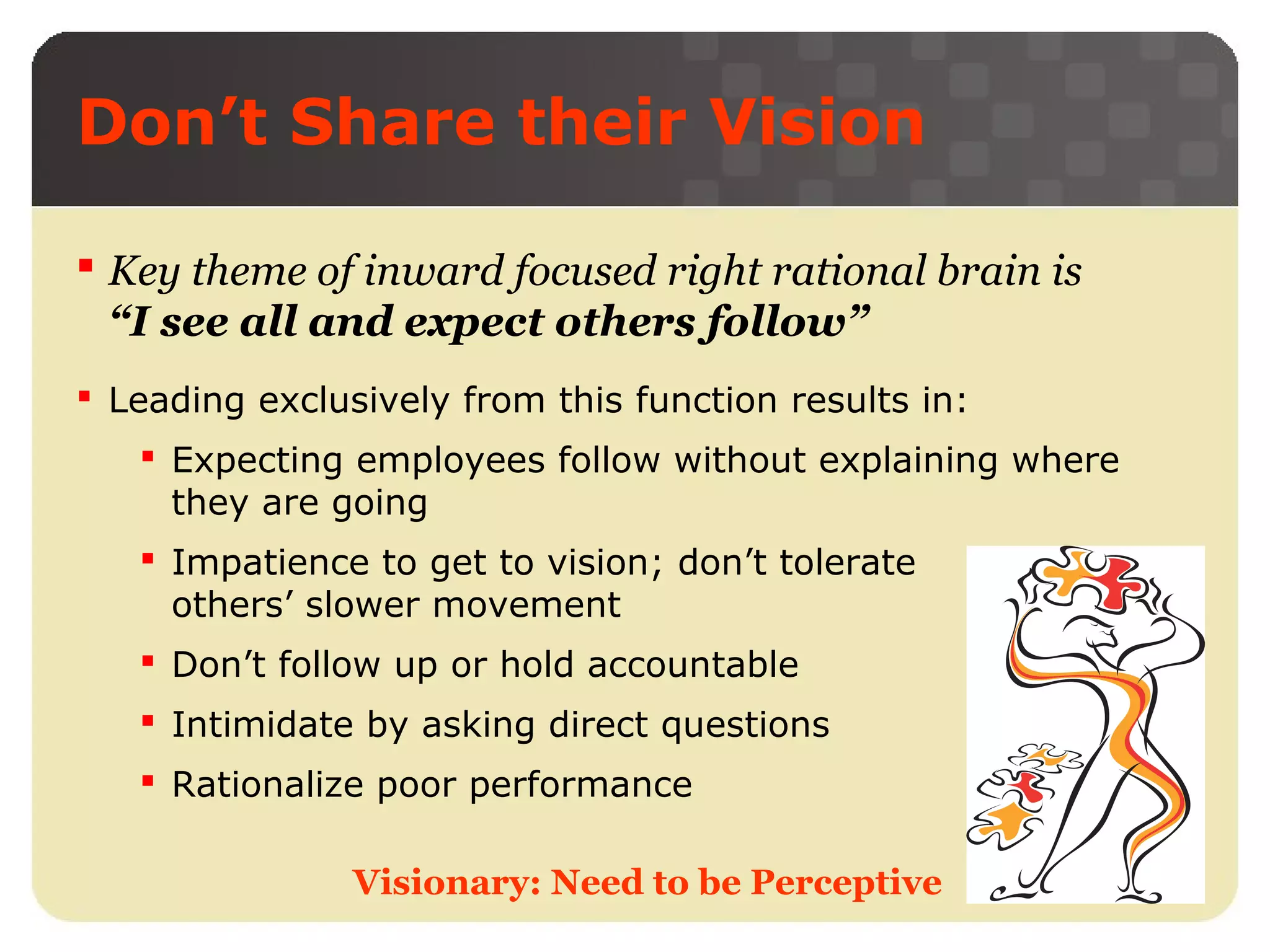 Don’t Share their Vision
 Key theme of inward focused right rational brain is
“I see all and expect others follow”
 Leading exclusively from this function results in:
 Expecting employees follow without explaining where
they are going
 Impatience to get to vision; don’t tolerate
others’ slower movement
 Don’t follow up or hold accountable
 Intimidate by asking direct questions
 Rationalize poor performance
Visionary: Need to be Perceptive

 