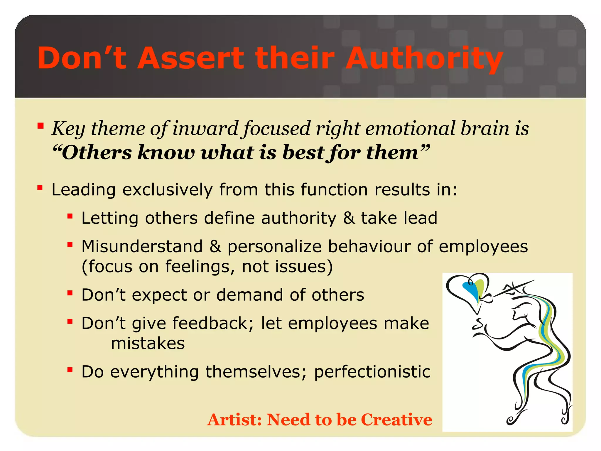 Don’t Assert their Authority
 Key theme of inward focused right emotional brain is
“Others know what is best for them”
 Leading exclusively from this function results in:
 Letting others define authority & take lead
 Misunderstand & personalize behaviour of employees
(focus on feelings, not issues)
 Don’t expect or demand of others
 Don’t give feedback; let employees make
mistakes
 Do everything themselves; perfectionistic
Artist: Need to be Creative

 