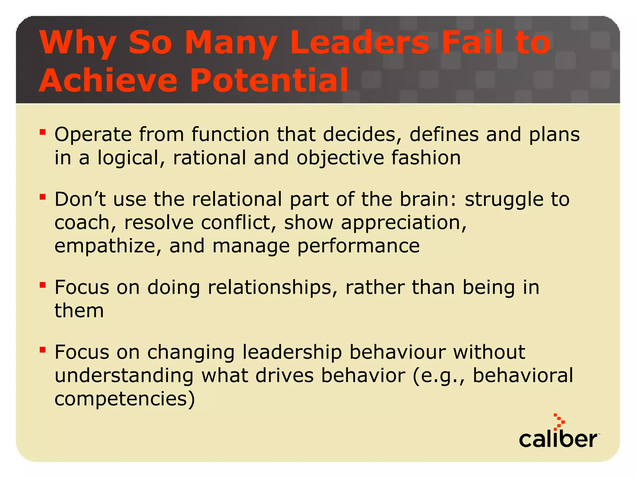 Why So Many Leaders Fail to
Achieve Potential
 Operate from function that decides, defines and plans
in a logical, rational and objective fashion
 Don’t use the relational part of the brain: struggle to
coach, resolve conflict, show appreciation,
empathize, and manage performance
 Focus on doing relationships, rather than being in
them
 Focus on changing leadership behaviour without
understanding what drives behavior (e.g., behavioral
competencies)

 