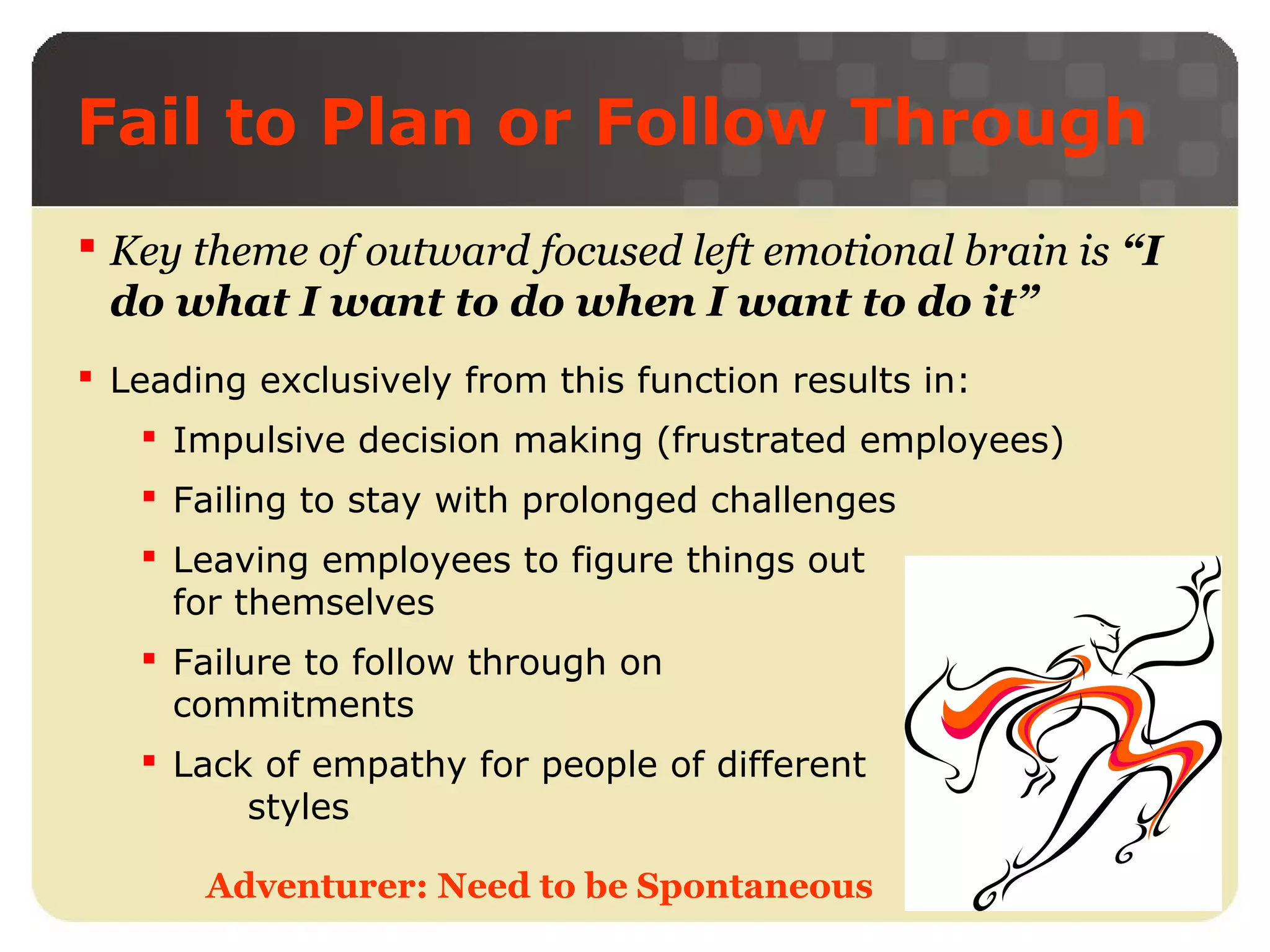 Fail to Plan or Follow Through
 Key theme of outward focused left emotional brain is “I
do what I want to do when I want to do it”
 Leading exclusively from this function results in:
 Impulsive decision making (frustrated employees)
 Failing to stay with prolonged challenges
 Leaving employees to figure things out
for themselves
 Failure to follow through on
commitments
 Lack of empathy for people of different
styles
Adventurer: Need to be Spontaneous

 