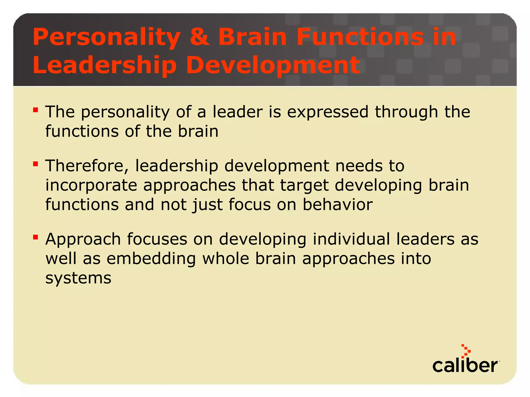 Personality & Brain Functions in
Leadership Development
 The personality of a leader is expressed through the
functions of the brain
 Therefore, leadership development needs to
incorporate approaches that target developing brain
functions and not just focus on behavior
 Approach focuses on developing individual leaders as
well as embedding whole brain approaches into
systems

 