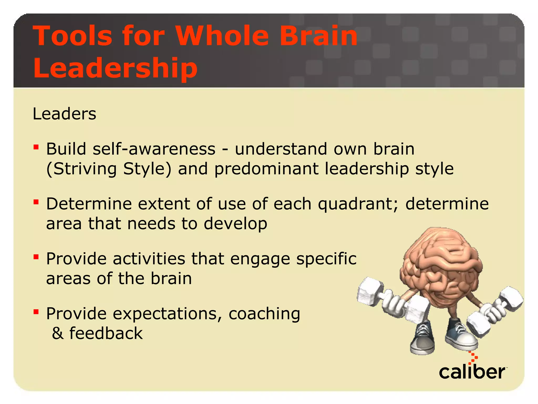 Tools for Whole Brain
Leadership
Leaders
 Build self-awareness - understand own brain
(Striving Style) and predominant leadership style
 Determine extent of use of each quadrant; determine
area that needs to develop
 Provide activities that engage specific
areas of the brain
 Provide expectations, coaching
& feedback

 