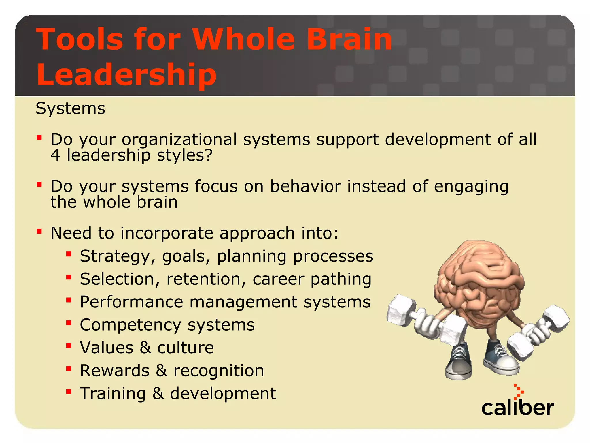 Tools for Whole Brain
Leadership
Systems
 Do your organizational systems support development of all
4 leadership styles?
 Do your systems focus on behavior instead of engaging
the whole brain
 Need to incorporate approach into:
 Strategy, goals, planning processes
 Selection, retention, career pathing
 Performance management systems
 Competency systems
 Values & culture
 Rewards & recognition
 Training & development

 