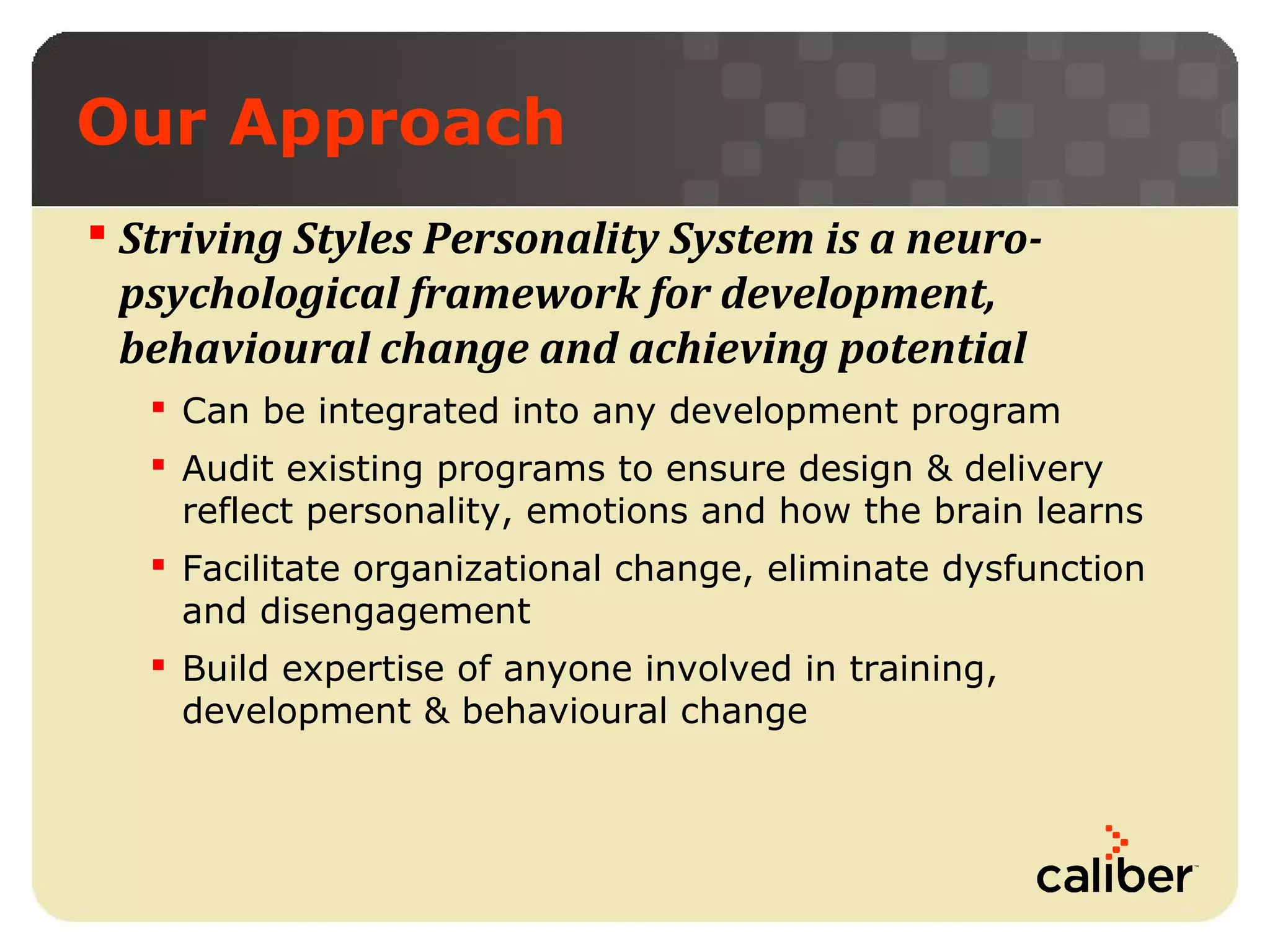 Our Approach
 Striving Styles Personality System is a neuropsychological framework for development,
behavioural change and achieving potential
 Can be integrated into any development program
 Audit existing programs to ensure design & delivery
reflect personality, emotions and how the brain learns
 Facilitate organizational change, eliminate dysfunction
and disengagement
 Build expertise of anyone involved in training,
development & behavioural change

 
