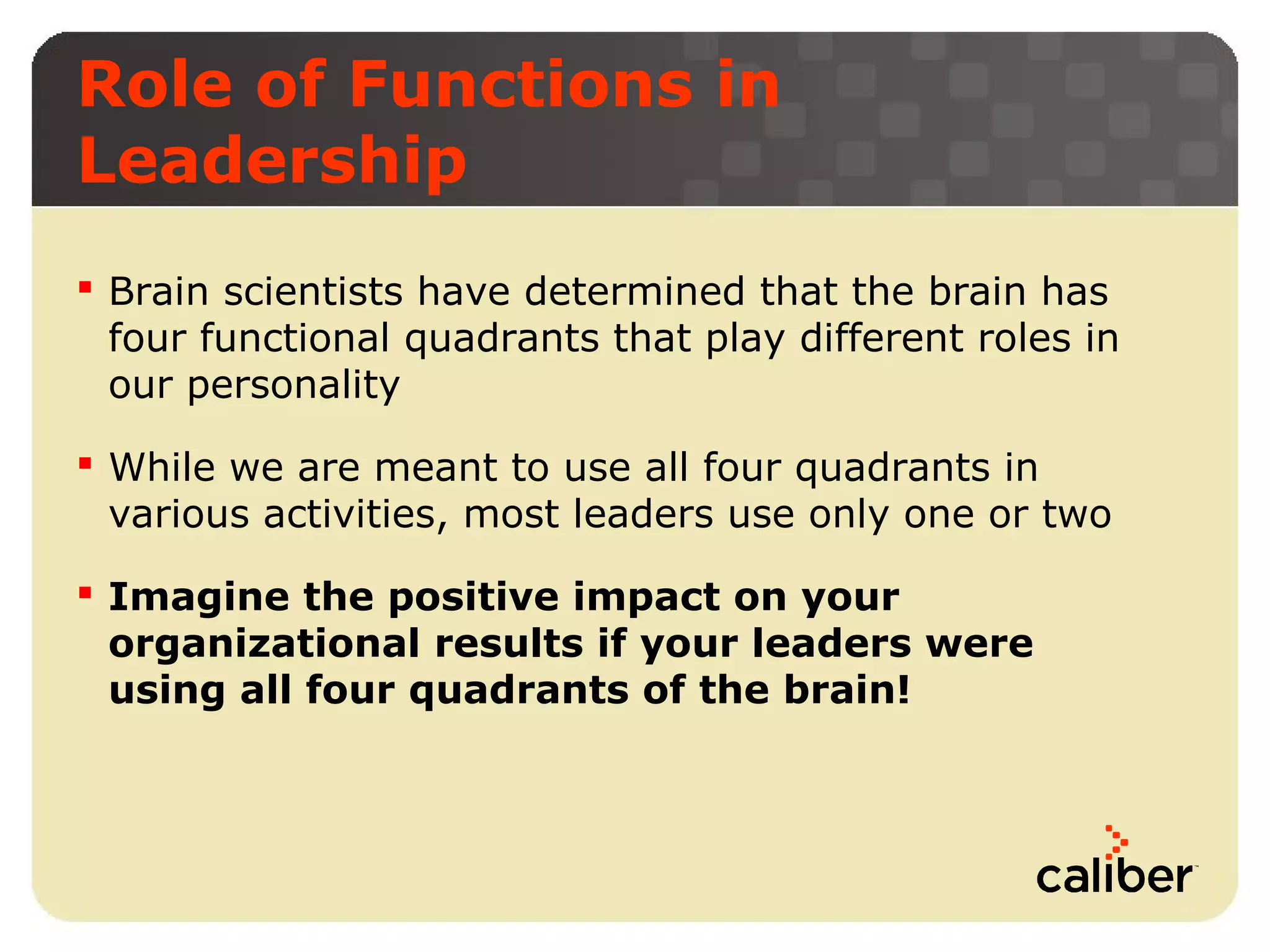 Role of Functions in
Leadership
 Brain scientists have determined that the brain has
four functional quadrants that play different roles in
our personality
 While we are meant to use all four quadrants in
various activities, most leaders use only one or two
 Imagine the positive impact on your
organizational results if your leaders were
using all four quadrants of the brain!

 