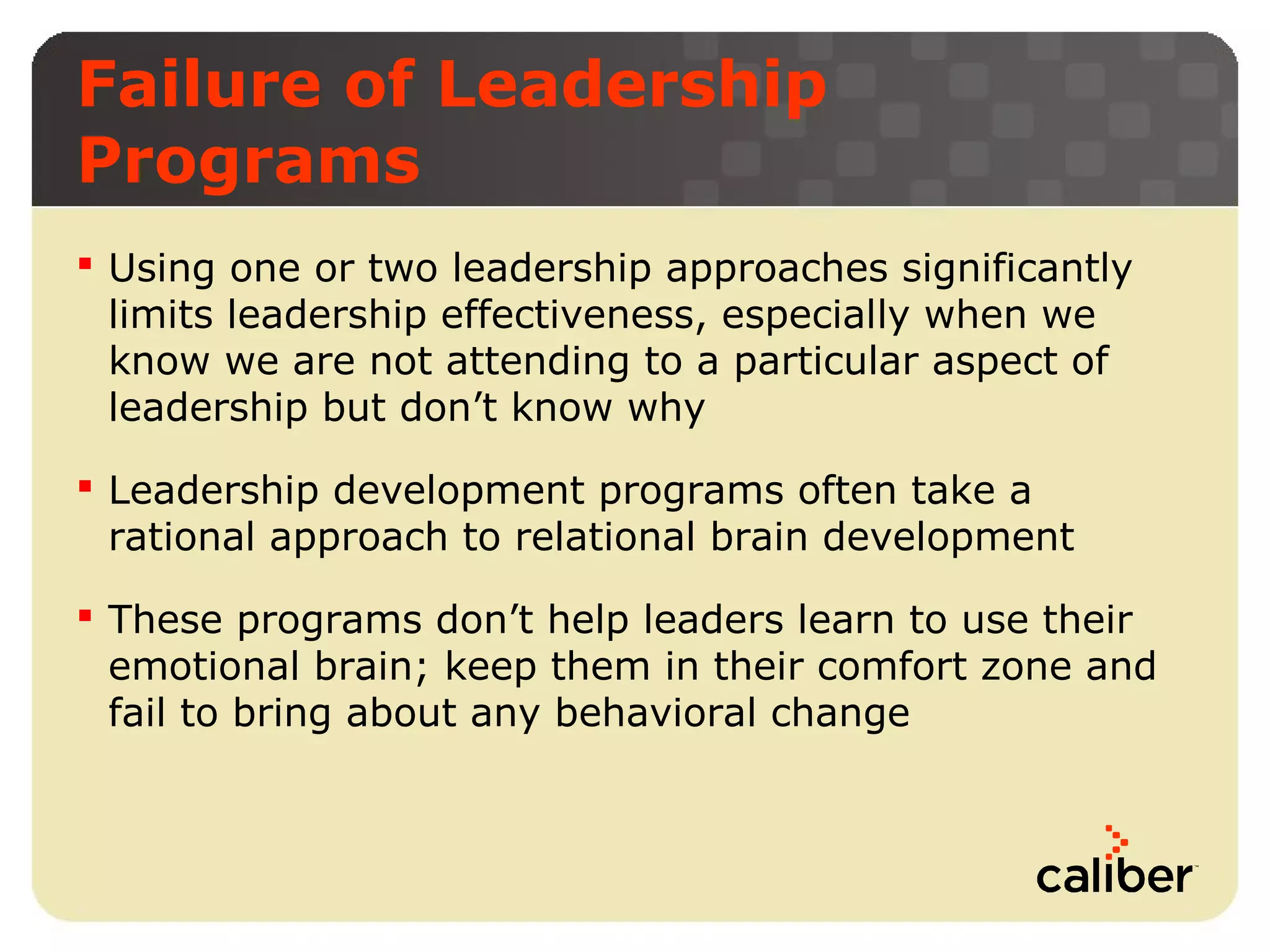 Failure of Leadership
Programs
 Using one or two leadership approaches significantly
limits leadership effectiveness, especially when we
know we are not attending to a particular aspect of
leadership but don’t know why
 Leadership development programs often take a
rational approach to relational brain development
 These programs don’t help leaders learn to use their
emotional brain; keep them in their comfort zone and
fail to bring about any behavioral change

 