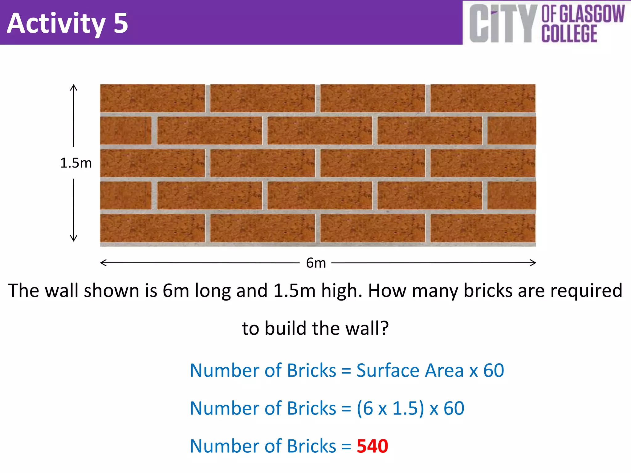 Activity 5



     1.5m




                                 6m
The wall shown is 6m long and 1.5m high. How many bricks are required
                          to build the wall?

                    Number of Bricks = Surface Area x 60
                    Number of Bricks = (6 x 1.5) x 60
                    Number of Bricks = 540
 