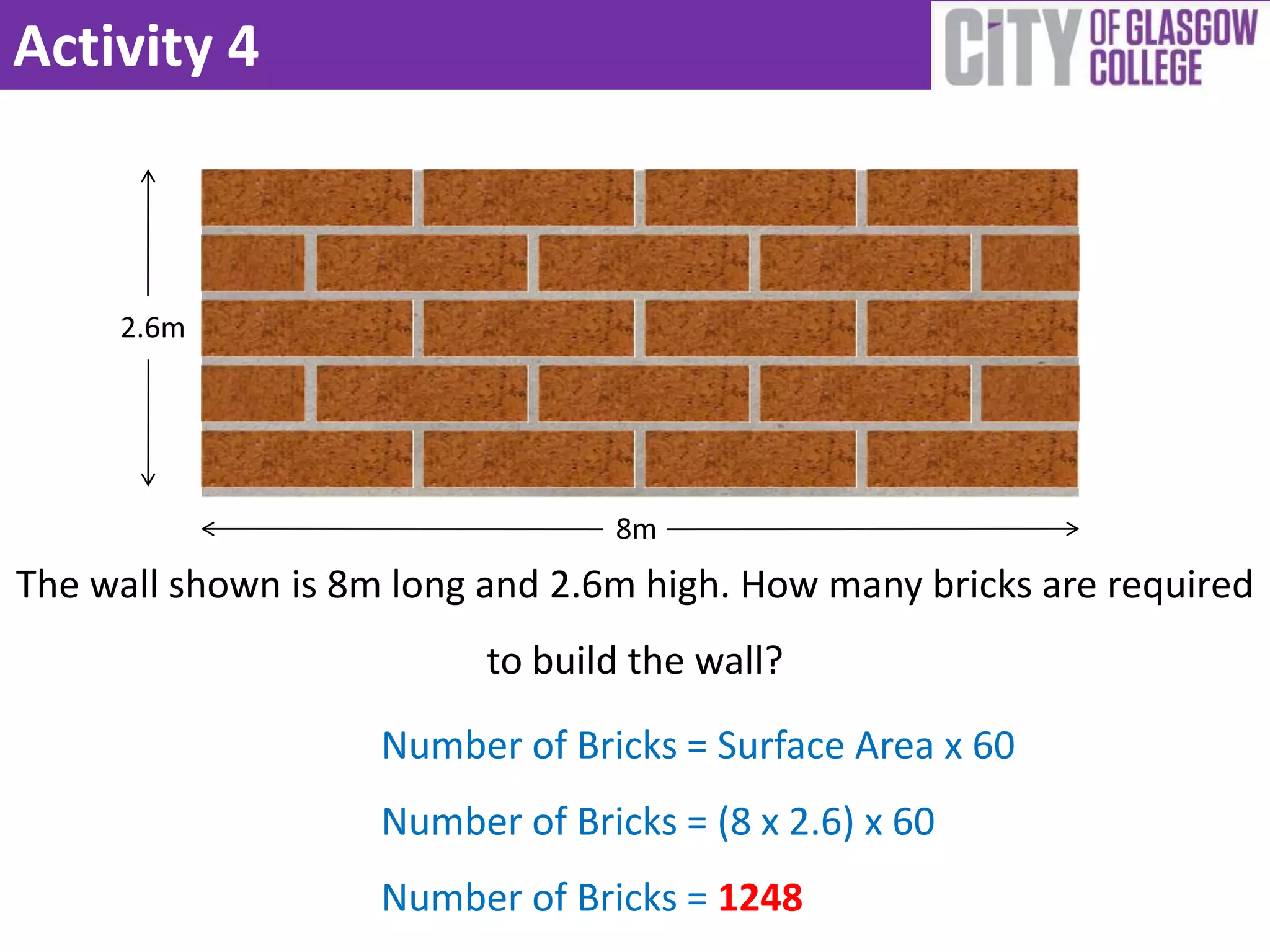 Activity 4



     2.6m




                                 8m
The wall shown is 8m long and 2.6m high. How many bricks are required
                          to build the wall?

                    Number of Bricks = Surface Area x 60
                    Number of Bricks = (8 x 2.6) x 60
                    Number of Bricks = 1248
 