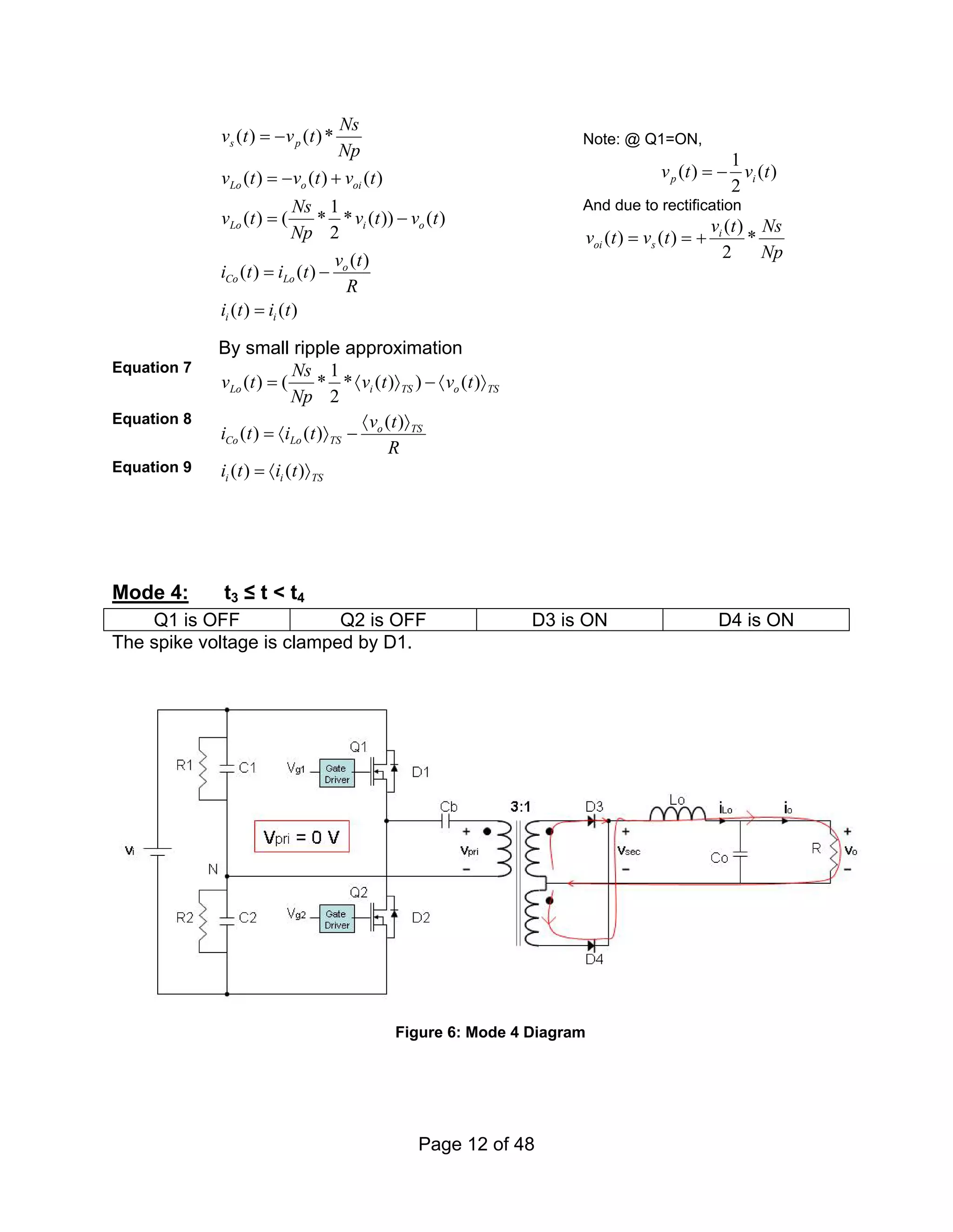 Page 12 of 48
( ) ( )*
( ) ( ) ( )
1
( ) ( * * ( )) ( )
2
( )
( ) ( )
( ) ( )
s p
Lo o oi
Lo i o
o
Co Lo
i i
Ns
v t v t
Np
v t v t v t
Ns
v t v t v t
Np
v t
i t i t
R
i t i t
= −
= − +
= −
= −
=
Note: @ Q1=ON,
1
( ) ( )
2
p i
v t v t
= −
And due to rectification
( )
( ) ( ) *
2
i
oi s
v t Ns
v t v t
Np
= = +
By small ripple approximation
Equation 7 1
( ) ( * * ( ) ) ( )
2
Lo i TS o TS
Ns
v t v t v t
Np
= 〈 〉 − 〈 〉
Equation 8 ( )
( ) ( ) o TS
Co Lo TS
v t
i t i t
R
〈 〉
= 〈 〉 −
Equation 9 ( ) ( )
i i TS
i t i t
= 〈 〉
Mode 4: t3 ≤ t < t4
Q1 is OFF Q2 is OFF D3 is ON D4 is ON
The spike voltage is clamped by D1.
Figure 6: Mode 4 Diagram
 