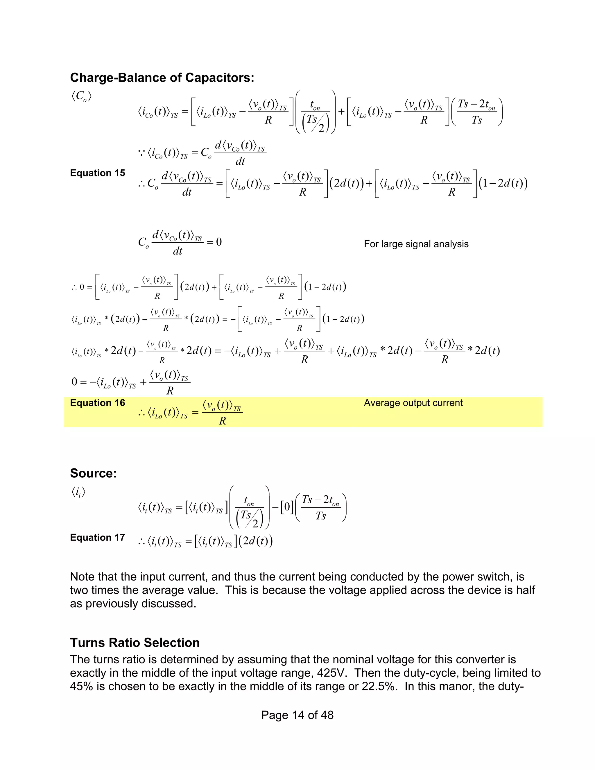 Page 14 of 48
Charge-Balance of Capacitors:
o
C
〈 〉
( )
( ) ( ) 2
( ) ( ) ( )
2
( )
( )
o TS on o TS on
Co TS Lo TS Lo TS
Co TS
Co TS o
v t t v t Ts t
i t i t i t
Ts
R R Ts
d v t
i t C
dt
⎛ ⎞
〈 〉 〈 〉 −
⎡ ⎤ ⎡ ⎤⎛ ⎞
⎜ ⎟
〈 〉 = 〈 〉 − + 〈 〉 − ⎜ ⎟
⎢ ⎥ ⎢ ⎥
⎜ ⎟
⎣ ⎦ ⎣ ⎦⎝ ⎠
⎝ ⎠
〈 〉
〈 〉 =
Q
Equation 15
( ) ( )
( ) ( ) ( )
( ) 2 ( ) ( ) 1 2 ( )
Co TS o TS o TS
o Lo TS Lo TS
d v t v t v t
C i t d t i t d t
dt R R
〈 〉 〈 〉 〈 〉
⎡ ⎤ ⎡ ⎤
∴ = 〈 〉 − + 〈 〉 − −
⎢ ⎥ ⎢ ⎥
⎣ ⎦ ⎣ ⎦
( )
0
Co TS
o
d v t
C
dt
〈 〉
= For large signal analysis
( ) ( )
( ) ( ) ( )
( ) ( )
0 ( ) 2 ( ) ( ) 1 2 ( )
( ) ( )
( ) * 2 ( ) * 2 ( ) ( ) 1 2 ( )
( )
( ) * *
( )
2 ( ) 2 ( ) ( )
o TS o TS
Lo TS Lo TS
o TS o TS
Lo TS Lo TS
o TS
Lo TS
o TS
Lo TS Lo
v t v t
i t d t i t d t
R R
v t v t
i t d t d t i t d t
R R
v t
i t
R
v t
d t d t i t i
R
〈 〉 〈 〉
∴ = 〈 〉 − + 〈 〉 − −
〈 〉 〈 〉
〈 〉 − = − 〈 〉 − −
〈 〉
〈 〉 −
⎡ ⎤ ⎡ ⎤
⎢ ⎥ ⎢ ⎥
⎣ ⎦ ⎣ ⎦
⎡ ⎤
⎢ ⎥
⎣ ⎦
〈 〉
= −〈 〉 + + 〈
( )
( ) *2 ( ) *2 ( )
( )
0 ( )
o TS
TS
o TS
Lo TS
v t
t d t d t
R
v t
i t
R
〈 〉
〉 −
〈 〉
= −〈 〉 +
Equation 16 ( )
( ) o TS
Lo TS
v t
i t
R
〈 〉
∴〈 〉 =
Average output current
Source:
i
i
〈 〉
[ ]
( )
[ ]
2
( ) ( ) 0
2
on on
i TS i TS
t Ts t
i t i t
Ts Ts
⎛ ⎞
−
⎛ ⎞
⎜ ⎟
〈 〉 = 〈 〉 − ⎜ ⎟
⎜ ⎟ ⎝ ⎠
⎝ ⎠
Equation 17 [ ]( )
( ) ( ) 2 ( )
i TS i TS
i t i t d t
∴〈 〉 = 〈 〉
Note that the input current, and thus the current being conducted by the power switch, is
two times the average value. This is because the voltage applied across the device is half
as previously discussed.
Turns Ratio Selection
The turns ratio is determined by assuming that the nominal voltage for this converter is
exactly in the middle of the input voltage range, 425V. Then the duty-cycle, being limited to
45% is chosen to be exactly in the middle of its range or 22.5%. In this manor, the duty-
 