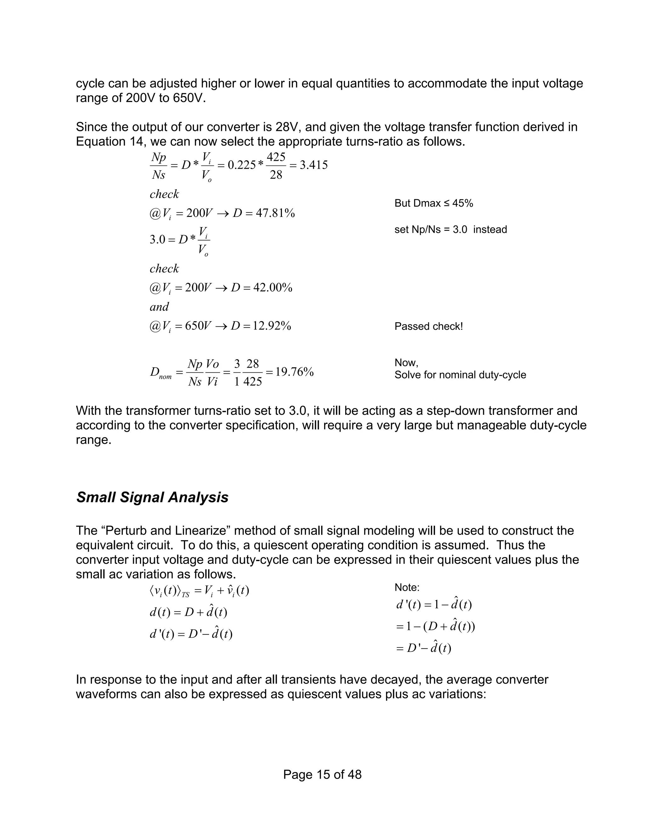 Page 15 of 48
cycle can be adjusted higher or lower in equal quantities to accommodate the input voltage
range of 200V to 650V.
Since the output of our converter is 28V, and given the voltage transfer function derived in
Equation 14, we can now select the appropriate turns-ratio as follows.
425
* 0.225* 3.415
28
@ 200 47.81%
i
o
i
V
Np
D
Ns V
check
V V D
= = =
= → =
But Dmax ≤ 45%
3.0 *
@ 200 42.00%
@ 650 12.92%
3 28
19.76%
1 425
i
o
i
i
nom
V
D
V
check
V V D
and
V V D
Np Vo
D
Ns Vi
=
= → =
= → =
= = =
set Np/Ns = 3.0 instead
Passed check!
Now,
Solve for nominal duty-cycle
With the transformer turns-ratio set to 3.0, it will be acting as a step-down transformer and
according to the converter specification, will require a very large but manageable duty-cycle
range.
Small Signal Analysis
The “Perturb and Linearize” method of small signal modeling will be used to construct the
equivalent circuit. To do this, a quiescent operating condition is assumed. Thus the
converter input voltage and duty-cycle can be expressed in their quiescent values plus the
small ac variation as follows.
ˆ
( ) ( )
ˆ
( ) ( )
ˆ
'( ) ' ( )
i TS i i
v t V v t
d t D d t
d t D d t
〈 〉 = +
= +
= −
Note:
ˆ
'( ) 1 ( )
ˆ
1 ( ( ))
ˆ
' ( )
d t d t
D d t
D d t
= −
= − +
= −
In response to the input and after all transients have decayed, the average converter
waveforms can also be expressed as quiescent values plus ac variations:
 