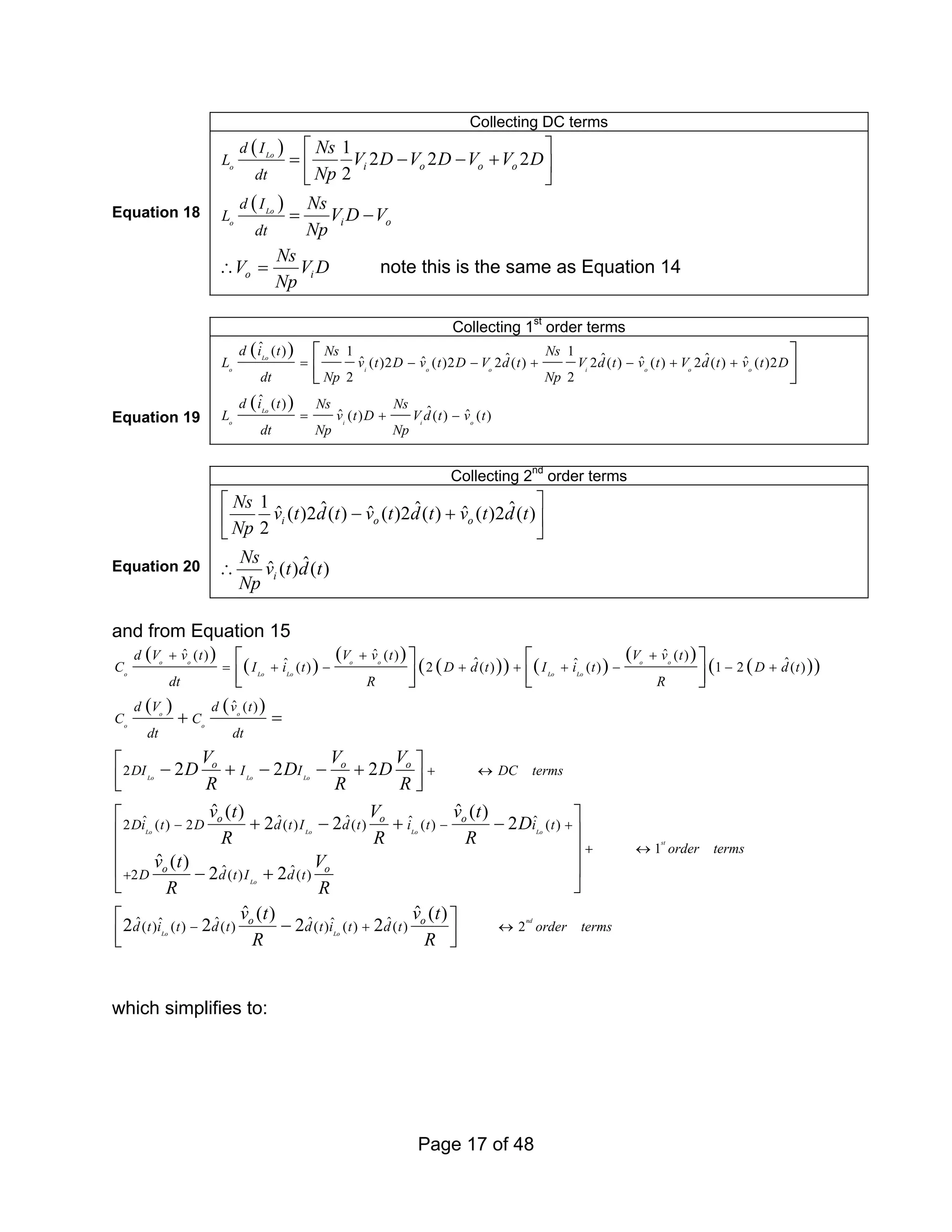 Page 17 of 48
Collecting DC terms
Equation 18
( )
( )
1
2 2 2
2
Lo
o
Lo
o
i o o o
i o
d I
L
dt
d I
L
dt
Ns
V D V D V V D
Np
Ns
V D V
Np
⎡ ⎤
= − − +
⎢ ⎥
⎣ ⎦
= −
o i
Ns
V V D
Np
∴ = note this is the same as Equation 14
Collecting 1st
order terms
Equation 19
( )
( )
ˆ ( ) 1 1
ˆ ˆ ˆ
ˆ ˆ ˆ ˆ
( )2 ( )2 2 ( ) 2 ( ) ( ) 2 ( ) ( )2
2 2
ˆ ( )
ˆ
ˆ ˆ
( ) ( ) ( )
Lo
o i o o i o o o
Lo
o i i o
d i t Ns Ns
L v t D v t D V d t V d t v t V d t v t D
dt Np Np
d i t Ns Ns
L v t D V d t v t
dt Np Np
= − − + − + +
= + −
⎡ ⎤
⎢ ⎥
⎣ ⎦
Collecting 2nd
order terms
Equation 20
1 ˆ ˆ ˆ
ˆ ˆ ˆ
( )2 ( ) ( )2 ( ) ( )2 ( )
2
ˆ
ˆ ( ) ( )
i o o
i
Ns
v t d t v t d t v t d t
Np
Ns
v t d t
Np
⎡ ⎤
− +
⎢ ⎥
⎣ ⎦
∴
and from Equation 15
( )
( )
( )
( )
( ) ( )
( )
( )
( )
( ) ( )
ˆ ˆ ˆ
( ) ( ) ( )
ˆ ˆ
ˆ ˆ
( ) 2 ( ) ( ) 1 2 ( )
ˆ ( )
2
ˆ ˆ
ˆ ˆ
2 ( ) 2 ( ) ( )
2 2 2
ˆ ( )
2 2
o o o o o o
o Lo Lo Lo Lo
o o
o o
Lo Lo Lo
Lo Lo Lo
o o o
o o
d V v t V v t V v t
C I i t D d t I i t D d t
dt R R
d V d v t
C C
dt dt
DI I I DC terms
Di t D d t I d t i
V V V
D D D
R R R
v t V
R R
+ + +
= + − + + + − − +
+ ↔
−
⎡ ⎤ ⎡ ⎤
⎢ ⎥ ⎢ ⎥
⎣ ⎦ ⎣ ⎦
+ =
⎡ ⎤
− + − − +
⎢ ⎥
⎣ ⎦
+ − + ˆ
( ) ( )
1
ˆ ˆ
2 ( ) ( )
ˆ ˆ ˆ ˆ
ˆ ˆ
( ) ( ) ( ) ( ) ( ) ( ) 2
ˆ ( )
2
ˆ ( )
2 2
ˆ ˆ
( ) ( )
2 2 2 2
Lo
st
Lo
nd
Lo Lo
o
o o
o o
t i t
order terms
D d t I d t
d t i t d t d t i t d t order terms
v t
D
R
v t V
R R
v t v t
R R
− +
+ ↔
+
− + ↔
⎡ ⎤
−
⎢ ⎥
⎢ ⎥
⎢ ⎥
− +
⎣ ⎦
⎡ ⎤
−
⎢ ⎥
⎣ ⎦
which simplifies to:
 
