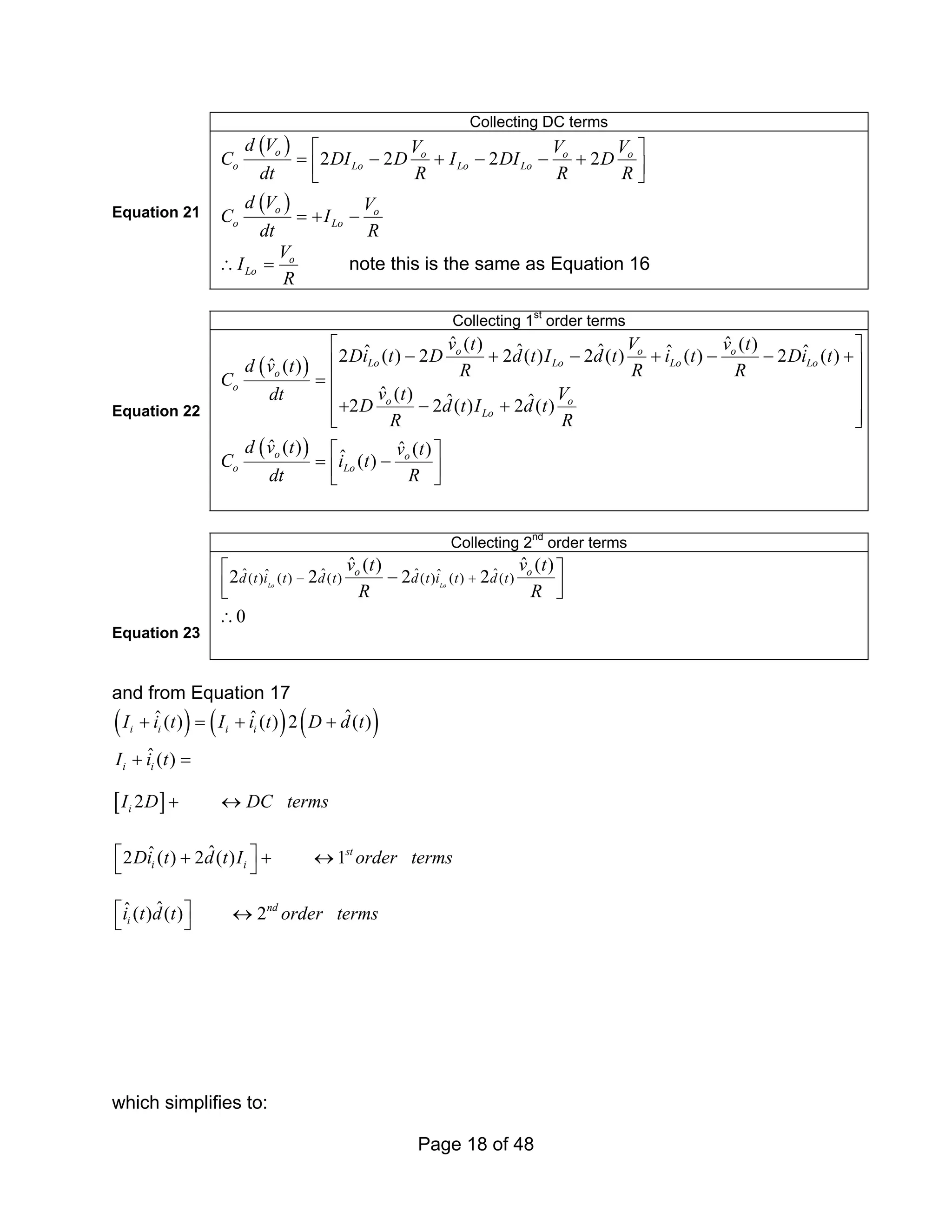 Page 18 of 48
Collecting DC terms
Equation 21
( )
( )
2 2 2 2
o o o o
o Lo Lo Lo
o o
o Lo
d V V V V
C DI D I DI D
dt R R R
d V V
C I
dt R
⎡ ⎤
= − + − − +
⎢ ⎥
⎣ ⎦
= + −
o
Lo
V
I
R
∴ = note this is the same as Equation 16
Collecting 1st
order terms
Equation 22
( )
( )
ˆ ˆ
( ) ( )
ˆ ˆ
ˆ ˆ ˆ
2 ( ) 2 2 ( ) 2 ( ) ( ) 2 ( )
ˆ ( )
ˆ ( ) ˆ ˆ
2 2 ( ) 2 ( )
ˆ ( ) ˆ ( )
ˆ ( )
o o o
Lo Lo Lo Lo
o
o
o o
Lo
o o
o Lo
v t V v t
Di t D d t I d t i t Di t
d v t R R R
C
v t V
dt
D d t I d t
R R
d v t v t
C i t
dt R
⎡ ⎤
− + − + − − +
⎢ ⎥
= ⎢ ⎥
⎢ ⎥
+ − +
⎢ ⎥
⎣ ⎦
⎡ ⎤
= −
⎢ ⎥
⎣ ⎦
Collecting 2nd
order terms
Equation 23
ˆ ˆ ˆ ˆ
ˆ ˆ
( ) ( ) ( ) ( ) ( ) ( )
ˆ ˆ
( ) ( )
2 2 2 2
0
Lo Lo
o o
d t i t d t d t i t d t
v t v t
R R
− +
⎡ ⎤
−
⎢ ⎥
⎣ ⎦
∴
and from Equation 17
( ) ( ) ( )
[ ]
ˆ
ˆ ˆ
( ) ( ) 2 ( )
ˆ( )
2
ˆ
ˆ
2 ( ) 2 ( ) 1
ˆ
ˆ( ) ( ) 2
i i i i
i i
i
st
i i
nd
i
I i t I i t D d t
I i t
I D DC terms
Di t d t I order terms
i t d t order terms
+ = + +
+ =
+ ↔
⎡ ⎤
+ + ↔
⎣ ⎦
⎡ ⎤ ↔
⎣ ⎦
which simplifies to:
 