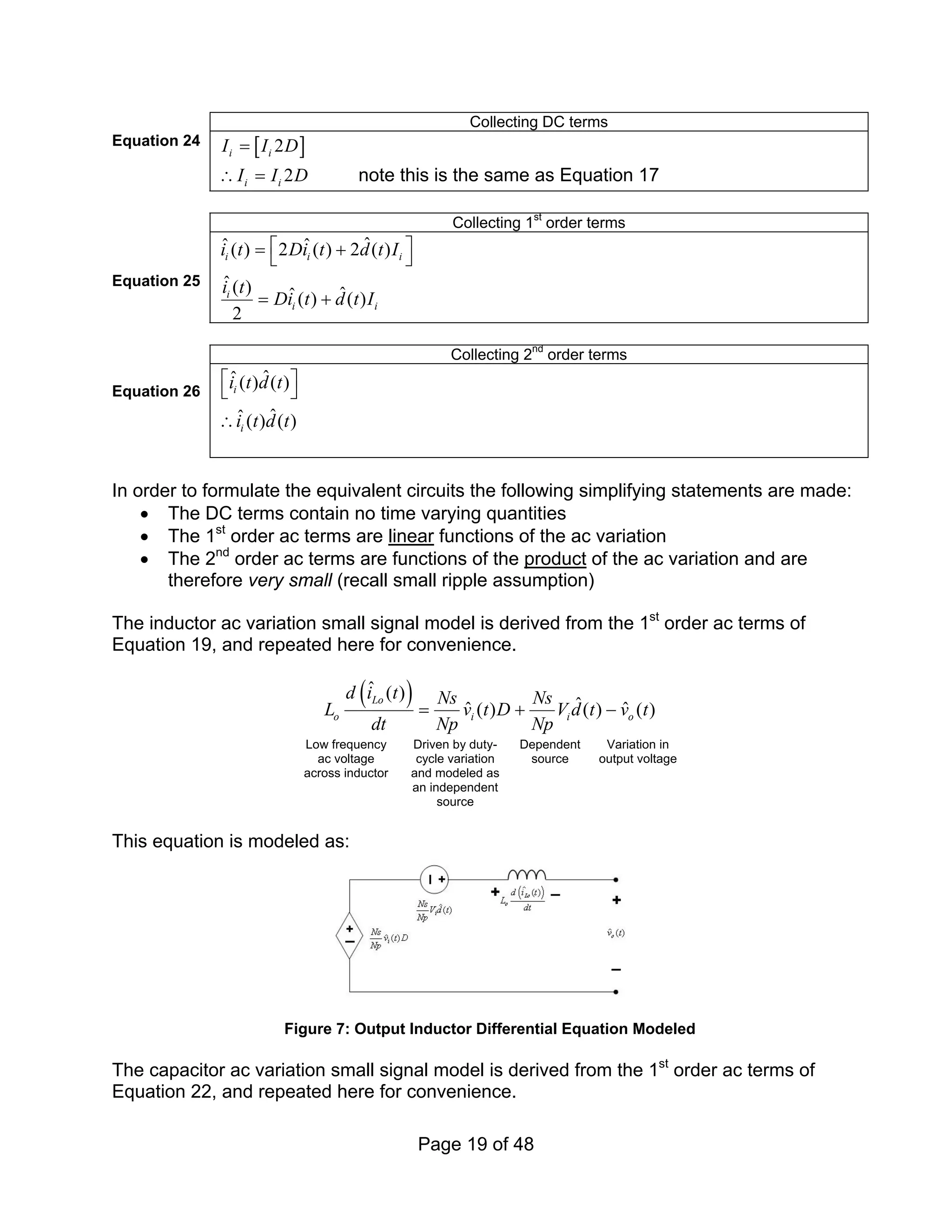 Page 19 of 48
Collecting DC terms
Equation 24 [ ]
2
i i
I I D
=
2
i i
I I D
∴ = note this is the same as Equation 17
Collecting 1st
order terms
Equation 25
ˆ
ˆ ˆ
( ) 2 ( ) 2 ( )
ˆ( ) ˆ
ˆ( ) ( )
2
i i i
i
i i
i t Di t d t I
i t
Di t d t I
⎡ ⎤
= +
⎣ ⎦
= +
Collecting 2nd
order terms
Equation 26
ˆ
ˆ( ) ( )
ˆ
ˆ( ) ( )
i
i
i t d t
i t d t
⎡ ⎤
⎣ ⎦
∴
In order to formulate the equivalent circuits the following simplifying statements are made:
• The DC terms contain no time varying quantities
• The 1st
order ac terms are linear functions of the ac variation
• The 2nd
order ac terms are functions of the product of the ac variation and are
therefore very small (recall small ripple assumption)
The inductor ac variation small signal model is derived from the 1st
order ac terms of
Equation 19, and repeated here for convenience.
( )
ˆ ( )
ˆ
ˆ ˆ
( ) ( ) ( )
Lo
o i i o
d i t Ns Ns
L v t D V d t v t
dt Np Np
= + −
Low frequency
ac voltage
across inductor
Driven by duty-
cycle variation
and modeled as
an independent
source
Dependent
source
Variation in
output voltage
This equation is modeled as:
Figure 7: Output Inductor Differential Equation Modeled
The capacitor ac variation small signal model is derived from the 1st
order ac terms of
Equation 22, and repeated here for convenience.
 