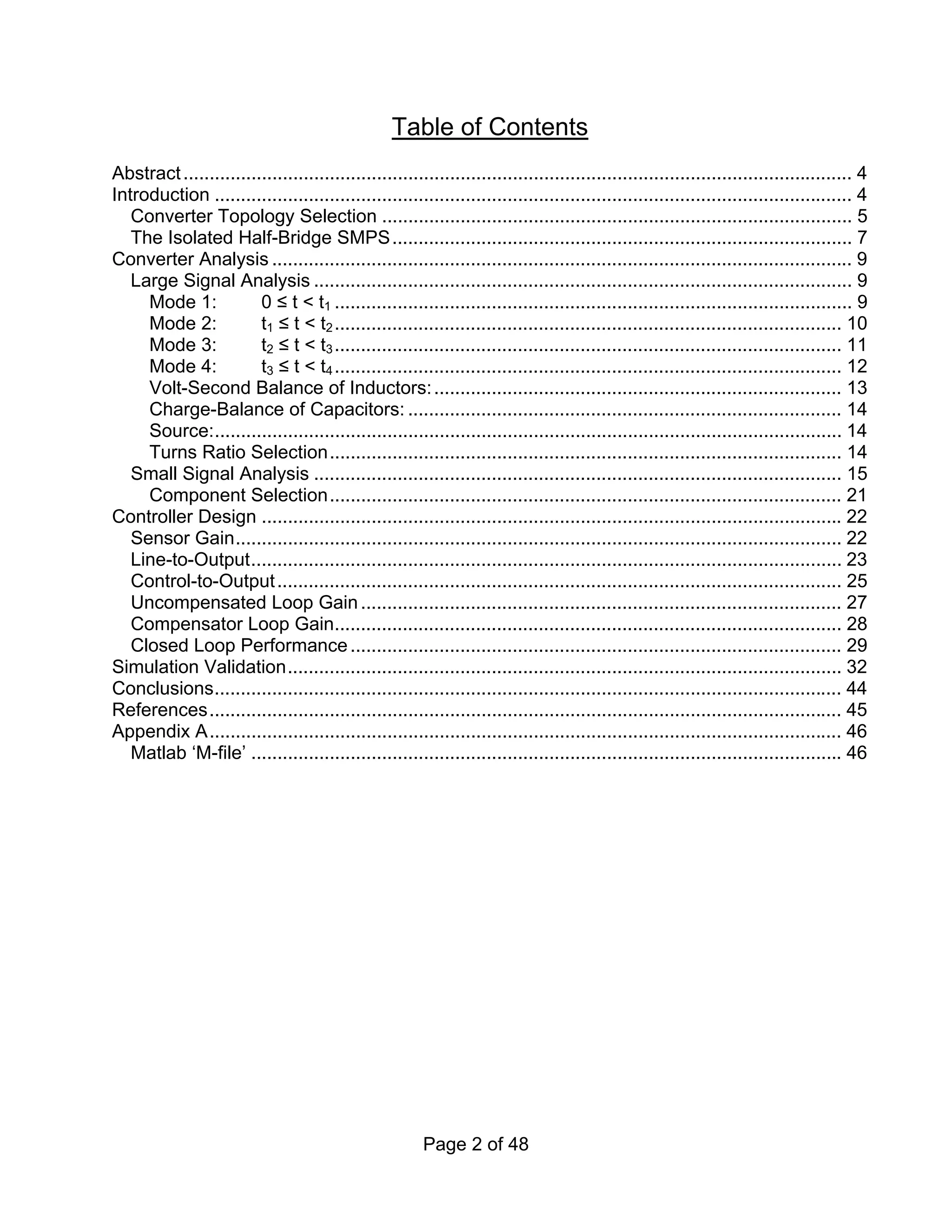 Page 2 of 48
Table of Contents
Abstract................................................................................................................................ 4
Introduction .......................................................................................................................... 4
Converter Topology Selection .......................................................................................... 5
The Isolated Half-Bridge SMPS........................................................................................ 7
Converter Analysis ............................................................................................................... 9
Large Signal Analysis ....................................................................................................... 9
Mode 1: 0 ≤ t < t1 ................................................................................................... 9
Mode 2: t1 ≤ t < t2................................................................................................. 10
Mode 3: t2 ≤ t < t3................................................................................................. 11
Mode 4: t3 ≤ t < t4................................................................................................. 12
Volt-Second Balance of Inductors:.............................................................................. 13
Charge-Balance of Capacitors: ................................................................................... 14
Source:........................................................................................................................ 14
Turns Ratio Selection.................................................................................................. 14
Small Signal Analysis ..................................................................................................... 15
Component Selection.................................................................................................. 21
Controller Design ............................................................................................................... 22
Sensor Gain.................................................................................................................... 22
Line-to-Output................................................................................................................. 23
Control-to-Output............................................................................................................ 25
Uncompensated Loop Gain............................................................................................ 27
Compensator Loop Gain................................................................................................. 28
Closed Loop Performance.............................................................................................. 29
Simulation Validation.......................................................................................................... 32
Conclusions........................................................................................................................ 44
References......................................................................................................................... 45
Appendix A......................................................................................................................... 46
Matlab ‘M-file’ ................................................................................................................. 46
 