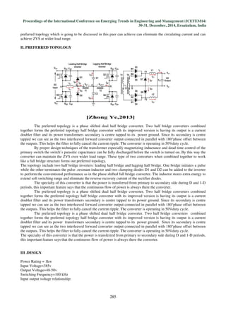Proceedings of the International Conference on Emerging Trends in Engineering and Management (ICETEM14)
30-31, December, 2014, Ernakulam, India
285
preferred topology which is going to be discussed in this paer can achieve can eliminate the circulating current and can
achieve ZVS at wider load range.
II. PREFERRED TOPOLOGY
The preferred topology is a phase shifted dual half bridge converter. Two half bridge converters combined
together forms the preferred topology half bridge converter with its improved version is having its output is a current
doubler filter and its power transformers secondary is centre tapped to its power ground. Since its secondary is centre
tapped we can see as the two interleaved forward converter output connected in parallel with 180°phase offset between
the outputs. This helps the filter to fully cancel the current ripple. The converter is operating in 50%duty cycle.
By proper design techniques of the transformer especially magnetizing inductance and dead time control of the
primary switch the switch’s parasitic capacitance can be fully discharged before the switch is turned on. By this way the
converter can maintain the ZVS over wider load range. These type of two converters when combined together to work
like a full bridge structure forms our preferred topology.
The topology include two half bridge inverters: leading half bridge and lagging half bridge. One bridge initiates a pulse
while the other terminates the pulse .resonant inductor and two clamping diodes D1 and D2 can be added to the inverter
to perform the conventional performance as in the phase shifted full bridge converter. The inductor stores extra energy to
extend soft switching range and eliminate the reverse recovery current of the rectifier diodes.
The specialty of this converter is that the power is transferred from primary to secondary side during D and 1-D
periods, this important feature says that the continuous flow of power is always there the converter.
The preferred topology is a phase shifted dual half bridge converter. Two half bridge converters combined
together forms the preferred topology half bridge converter with its improved version is having its output is a current
doubler filter and its power transformers secondary is centre tapped to its power ground. Since its secondary is centre
tapped we can see as the two interleaved forward converter output connected in parallel with 180°phase offset between
the outputs. This helps the filter to fully cancel the current ripple. The converter is operating in 50%duty cycle.
The preferred topology is a phase shifted dual half bridge converter. Two half bridge converters combined
together forms the preferred topology half bridge converter with its improved version is having its output is a current
doubler filter and its power transformers secondary is centre tapped to its power ground. Since its secondary is centre
tapped we can see as the two interleaved forward converter output connected in parallel with 180°phase offset between
the outputs. This helps the filter to fully cancel the current ripple. The converter is operating in 50%duty cycle.
The specialty of this converter is that the power is transferred from primary to secondary side during D and 1-D periods,
this important feature says that the continuous flow of power is always there the converter.
III .DESIGN
Power Rating = 1kw
Input Voltage=385v
Output Voltage=48-50v
Switching Frequency=100 kHz
Input output voltage relationship:
 