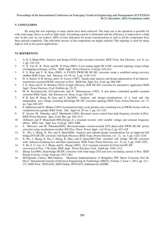 Proceedings of the International Conference on Emerging Trends in Engineering and Management (ICETEM14)
30-31, December, 2014, Ernakulam, India
288
V. CONCLUSION
By using this new topology so many merits have been achieved. The main one is the operation is possible for
wide load range, heavy as well as light loads. Circulating current is eliminated and the efficiency is improved to a high
rate. In this case we can achieve 100% of time utilization for power transformation as well as all the components have
been utilized completely. The individual stresses of the components are highly reduced. This topology is used for many
high as well as low power applications.
VI. REFERENCES
1. A. K. S. Bhat(1994). Analysis and design of LCL-type resonant converter, IEEE Trans. Ind. Electron., vol. 41, no.
1, pp. 118–124
2. C. P. Liu, N. K. Poon, and M. H. Pong (2003). A low output ripple DC to DC converter topology using voltage
overlapping technique, in Proc. IEEE Appl. Power Electron. Conf pp. 610–614.
3. E. S. Kim and Y. H. Kim (2002). A ZVZCS PWM FB DC-DC converter using a modified energy-recovery
snubber IEEE Trans. Ind. Electron, vol. 49, no. 5, pp. 1120–1127
4. H. A. Kojori, S. B. Dewan, and J. D. Lavers (1987). Steady-state analysis and design optimization of an inductor-
transformer resonant DCDC converter in Proc. IEEE Ind. Appl. Soc. Conf. pp. 984–989
5. I. D. Jitaru and N. D. Bolohan (2012).A high efficiency 2kW DC-DC converter for automotive application IEEE
Appl. Power Electron. Conf. Exhibits pp. 22–27
6. M. K. Kazimierczuk, D.Czarkowski, and N. Thirunarayan (1993). A new phase controlled parallel resonant
converter IEEE Trans. Ind. Electron.vol. 40,no. 6, pp. 542–552
7. P. K. Jain, W. Kang, H. Soin, and Y. Xi(2002). Analysis and design considerations of a load and line
independent zero voltage switching full bridge DC-DC converter topology IEEE Trans. Power Electron, vol. 17,
no. 5,pp. 649–657
8. P. Imbertson and N. Mohan (1993).Asymmetrical duty cycle permits zero switching loss in PWM circuits with no
conduction loss penalty IEEE Trans. Ind. Appl.vol. 29, no. 1, pp. 121–125
9. P. Savary, M. Nakaoka, and T. Maruhashi (1985). Resonant vector control base high frequency inverter in Proc.
IEEE Power Electron. Spec. Conf. Rec. pp. 204–213.
10 .R.Bonert and P. Blanchard(1988).Design of a resonant inverter with variable voltage and constant frequency
inProc. IEEE Ind. Appl. Soc. Conf pp. 1003–1008.
11. S. Moisseev and M. Nakaoka(2005). Reversed-output current-assisted ZVS phase-shift PWM DC-DC power
converter using synchronous rectifier IEE Proc. Electr. Power Appl., vol.152,no.2, pp. 423–428
12. X. Wu, J. Zhang, X. Xie, and Z. Qian(2006). Analysis and optimal design considerations for an improved full
bridge ZVS DC-DC converter with high efficiency IEEE Trans. Power Electron, vol. 21, no. 5, pp. 1225–1234.
13. X. Wu, J. Zhang, X. Xie, J. Zhang, R. Zhao, and Z. Qian(2007).Soft switched full bridge DC-DC converter
with reduced circulating loss and filter requirement IEEE Trans. Power Electron, vol. 22, no. 5, pp. 1949–1955,
14. Y. Bo, F. C. Lee, A. J. Zhang, and G. Huang (2002). LLC resonant converter for front end DC-DC
conversion in Proc. 17th Annu. IEEE Appl. Power Electron. Conf. Exhib pp. 1108–1112.
15. Zhong Ye(2009). Dual-bridge DC/DC converter with wide-range ZVS and zero circulating current in Proc. IEEE
Energy Convers. Congr. Expo pp.1353–1361.
16. M.Gopinath, Cahcet, Melvisharam, “Hardware Implementation of Bridgeless PFC Boost Converter Fed Dc
Drive” International Journal of Electrical Engineering & Technology (IJEET), Volume 3, Issue 1, 2012, pp. 131 -
137, ISSN Print : 0976-6545, ISSN Online: 0976-6553, Published by IAEME.
.
 