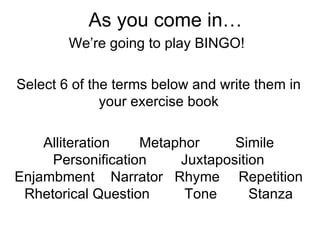 As you come in… We’re going to play BINGO!  Select 6 of the terms below and write them in your exercise book Alliteration  Metaphor  Simile Personification  Juxtaposition Enjambment  Narrator  Rhyme  Repetition Rhetorical Question  Tone  Stanza 