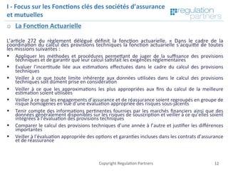 Copyright	Regula=on	Partners	 12	
I	-	Focus	sur	les	Fonc7ons	clés	des	sociétés	d’assurance	
et	mutuelles	
o  La	Fonc7on	Actuarielle	
	
L’ar=cle	 272	 du	 règlement	 délégué	 déﬁnit	 la	 fonc=on	 actuarielle.	 «	 Dans	 le	 cadre	 de	 la	
coordina=on	du	calcul	des	provisions	techniques	la	fonc=on	actuarielle	s’acquiKe	de	toutes	
les	missions	suivantes	:	
§  Appliquer	 les	 méthodes	 et	 procédures	 permeKant	 de	 juger	 de	 la	 suﬃsance	 des	 provisions	
techniques	et	de	garan=r	que	leur	calcul	sa=sfait	les	exigences	règlementaires	
§  Evaluer	 l’incer=tude	 liée	 aux	 es=ma=ons	 eﬀectuées	 dans	 le	 cadre	 du	 calcul	 des	 provisions	
techniques	
§  Veiller	 à	 ce	 que	 toute	 limite	 inhérente	 aux	 données	 u=lisées	 dans	 le	 calcul	 des	 provisions	
techniques	soit	dûment	prise	en	considéra=on	
§  Veiller	 à	 ce	 que	 les	 approxima=ons	 les	 plus	 appropriées	 aux	 ﬁns	 du	 calcul	 de	 la	 meilleure	
es=ma=on	soient	u=lisées	
§  Veiller	à	ce	que	les	engagements	d’assurance	et	de	réassurance	soient	regroupés	en	groupe	de	
risque	homogènes	en	vue	d’une	évalua=on	appropriée	des	risques	sous-jacents	
§  Tenir	compte	des	informa=ons	per=nentes	fournies	par	les	marchés	ﬁnanciers	ainsi	que	des	
données	généralement	disponibles	sur	les	risques	de	souscrip=on	et	veiller	à	ce	qu’elles	soient	
intégrées	à	l’évalua=on	des	provisions	techniques	
§  Comparer	le	calcul	des	provisions	techniques	d’une	année	à	l’autre	et	jus=ﬁer	les	diﬀérences	
importantes	
§  Veiller	à	l’évalua=on	appropriée	des	op=ons	et	garan=es	incluses	dans	les	contrats	d’assurance	
et	de	réassurance	
 