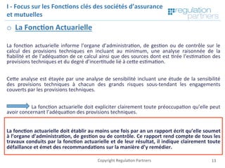 Copyright	Regula=on	Partners	 13	
I	-	Focus	sur	les	Fonc7ons	clés	des	sociétés	d’assurance	
et	mutuelles	
o  La	Fonc7on	Actuarielle	
	
La	fonc=on	actuarielle	informe	l’organe	d’administra=on,	de	ges=on	ou	de	contrôle	sur	le	
calcul	 des	 provisions	 techniques	 en	 incluant	 au	 minimum,	 une	 analyse	 raisonnée	 de	 la	
ﬁabilité	et	de	l’adéqua=on	de	ce	calcul	ainsi	que	des	sources	dont	est	=rée	l’es=ma=on	des	
provisions	techniques	et	du	degré	d’incer=tude	lié	à	ceKe	es=ma=on.		
	
CeKe	analyse	est	étayée	par	une	analyse	de	sensibilité	incluant	une	étude	de	la	sensibilité	
des	 provisions	 techniques	 à	 chacun	 des	 grands	 risques	 sous-tendant	 les	 engagements	
couverts	par	les	provisions	techniques.		
		
		La	fonc=on	actuarielle	doit	expliciter	clairement	toute	préoccupa=on	qu’elle	peut	
avoir	concernant	l’adéqua=on	des	provisions	techniques.	
		
La	fonc7on	actuarielle	doit	établir	au	moins	une	fois	par	an	un	rapport	écrit	qu’elle	soumet	
à	l’organe	d’administra7on,	de	ges7on	ou	de	contrôle.	Ce	rapport	rend	compte	de	tous	les	
travaux	conduits	par	la	fonc7on	actuarielle	et	de	leur	résultat,	il	indique	clairement	toute	
défaillance	et	émet	des	recommanda7ons	sur	la	manière	d’y	remédier.	
 