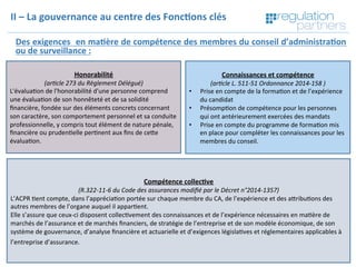 Copyright	Regula=on	Partners	 14	
Des	exigences		en	ma7ère	de	compétence	des	membres	du	conseil	d’administra7on	
ou	de	surveillance	:	
	
	
	
II	–	La	gouvernance	au	centre	des	Fonc7ons	clés	
Honorabilité	
(ar$cle	273	du	Règlement	Délégué)	
L'évalua=on	de	l'honorabilité	d'une	personne	comprend	
une	évalua=on	de	son	honnêteté	et	de	sa	solidité	
ﬁnancière,	fondée	sur	des	éléments	concrets	concernant	
son	caractère,	son	comportement	personnel	et	sa	conduite	
professionnelle,	y	compris	tout	élément	de	nature	pénale,	
ﬁnancière	ou	pruden=elle	per=nent	aux	ﬁns	de	ceKe	
évalua=on.		
	
	
	
	
Compétence	collec7ve		
(R.322-11-6	du	Code	des	assurances	modiﬁé	par	le	Décret	n°2014-1357)	
L’ACPR	=ent	compte,	dans	l’apprécia=on	portée	sur	chaque	membre	du	CA,	de	l’expérience	et	des	aKribu=ons	des	
autres	membres	de	l’organe	auquel	il	appar=ent.	
Elle	s’assure	que	ceux-ci	disposent	collec=vement	des	connaissances	et	de	l’expérience	nécessaires	en	ma=ère	de	
marchés	de	l’assurance	et	de	marchés	ﬁnanciers,	de	stratégie	de	l’entreprise	et	de	son	modèle	économique,	de	son	
système	de	gouvernance,	d’analyse	ﬁnancière	et	actuarielle	et	d’exigences	législa=ves	et	réglementaires	applicables	à	
l’entreprise	d’assurance.	
	
	
Connaissances	et	compétence		
(ar$cle	L.	511-51	Ordonnance	2014-158	)	
•  Prise	en	compte	de	la	forma=on	et	de	l’expérience	
du	candidat	
•  Présomp=on	de	compétence	pour	les	personnes	
qui	ont	antérieurement	exercées	des	mandats	
•  Prise	en	compte	du	programme	de	forma=on	mis	
en	place	pour	compléter	les	connaissances	pour	les	
membres	du	conseil.		
 
