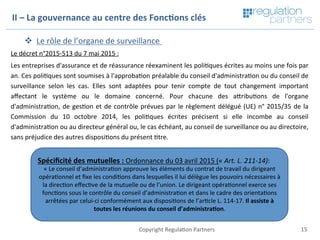 15	Copyright	Regula=on	Partners	
v  Le	rôle	de	l’organe	de	surveillance		
Le	décret	n°2015-513	du	7	mai	2015	:		
Les	entreprises	d'assurance	et	de	réassurance	réexaminent	les	poli=ques	écrites	au	moins	une	fois	par	
an.	Ces	poli=ques	sont	soumises	à	l'approba=on	préalable	du	conseil	d'administra=on	ou	du	conseil	de	
surveillance	 selon	 les	 cas.	 Elles	 sont	 adaptées	 pour	 tenir	 compte	 de	 tout	 changement	 important	
aﬀectant	 le	 système	 ou	 le	 domaine	 concerné.	 Pour	 chacune	 des	 aKribu=ons	 de	 l'organe	
d'administra=on,	de	ges=on	et	de	contrôle	prévues	par	le	règlement	délégué	(UE)	n°	2015/35	de	la	
Commission	 du	 10	 octobre	 2014,	 les	 poli=ques	 écrites	 précisent	 si	 elle	 incombe	 au	 conseil	
d'administra=on	ou	au	directeur	général	ou,	le	cas	échéant,	au	conseil	de	surveillance	ou	au	directoire,	
sans	préjudice	des	autres	disposi=ons	du	présent	=tre.	
	
	
II	–	La	gouvernance	au	centre	des	Fonc7ons	clés	
Spéciﬁcité	des	mutuelles	:	Ordonnance	du	03	avril	2015	(«	Art.	L.	211-14):	
«	Le	conseil	d’administra=on	approuve	les	éléments	du	contrat	de	travail	du	dirigeant	
opéra=onnel	et	ﬁxe	les	condi=ons	dans	lesquelles	il	lui	délègue	les	pouvoirs	nécessaires	à	
la	direc=on	eﬀec=ve	de	la	mutuelle	ou	de	l’union.	Le	dirigeant	opéra=onnel	exerce	ses	
fonc=ons	sous	le	contrôle	du	conseil	d’administra=on	et	dans	le	cadre	des	orienta=ons	
arrêtées	par	celui-ci	conformément	aux	disposi=ons	de	l’ar=cle	L.	114-17.	Il	assiste	à	
toutes	les	réunions	du	conseil	d’administra7on.		
 