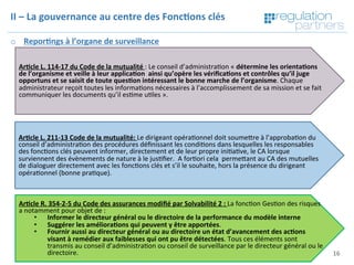 Copyright	Regula=on	Partners	 16	
II	–	La	gouvernance	au	centre	des	Fonc7ons	clés	
o  Repor7ngs	à	l’organe	de	surveillance		
	
Ar7cle	L.	114-17	du	Code	de	la	mutualité	:	Le	conseil	d’administra=on	«	détermine	les	orienta7ons	
de	l’organisme	et	veille	à	leur	applica7on		ainsi	qu’opère	les	vériﬁca7ons	et	contrôles	qu’il	juge	
opportuns	et	se	saisit	de	toute	ques7on	intéressant	le	bonne	marche	de	l’organisme.	Chaque	
administrateur	reçoit	toutes	les	informa=ons	nécessaires	à	l’accomplissement	de	sa	mission	et	se	fait	
communiquer	les	documents	qu’il	es=me	u=les	».		
Ar7cle	L.	211-13	Code	de	la	mutualité:	Le	dirigeant	opéra=onnel	doit	soumeKre	à	l’approba=on	du	
conseil	d’administra=on	des	procédures	déﬁnissant	les	condi=ons	dans	lesquelles	les	responsables	
des	fonc=ons	clés	peuvent	informer,	directement	et	de	leur	propre	ini=a=ve,	le	CA	lorsque	
surviennent	des	évènements	de	nature	à	le	jus=ﬁer.		A	for=ori	cela		permeKant	au	CA	des	mutuelles		
de	dialoguer	directement	avec	les	fonc=ons	clés	et	s’il	le	souhaite,	hors	la	présence	du	dirigeant	
opéra=onnel	(bonne	pra=que).	
Ar7cle	R.	354-2-5	du	Code	des	assurances	modiﬁé	par	Solvabilité	2	:	La	fonc=on	Ges=on	des	risques	
a	notamment	pour	objet	de	:	
•  Informer	le	directeur	général	ou	le	directoire	de	la	performance	du	modèle	interne		
•  Suggérer	les	améliora7ons	qui	peuvent	y	être	apportées.		
•  Fournir	aussi	au	directeur	général	ou	au	directoire	un	état	d’avancement	des	ac7ons	
visant	à	remédier	aux	faiblesses	qui	ont	pu	être	détectées.	Tous	ces	éléments	sont	
transmis	au	conseil	d’administra=on	ou	conseil	de	surveillance	par	le	directeur	général	ou	le	
directoire.		
 