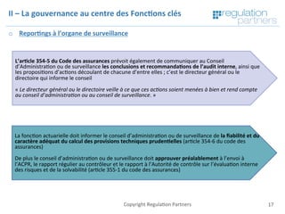 Copyright	Regula=on	Partners	 17	
II	–	La	gouvernance	au	centre	des	Fonc7ons	clés	
o  Repor7ngs	à	l’organe	de	surveillance		
	
	
	L’ar7cle	354-5	du	Code	des	assurances	prévoit	également	de	communiquer	au	Conseil	
d’Administra=on	ou	de	surveillance	les	conclusions	et	recommanda7ons	de	l’audit	interne,	ainsi	que	
les	proposi=ons	d’ac=ons	découlant	de	chacune	d’entre	elles	;	c’est	le	directeur	général	ou	le	
directoire	qui	informe	le	conseil	
	
«	Le	directeur	général	ou	le	directoire	veille	à	ce	que	ces	ac$ons	soient	menées	à	bien	et	rend	compte	
au	conseil	d’administra$on	ou	au	conseil	de	surveillance.	»	
La	fonc=on	actuarielle	doit	informer	le	conseil	d’administra=on	ou	de	surveillance	de	la	ﬁabilité	et	du	
caractère	adéquat	du	calcul	des	provisions	techniques	pruden7elles	(ar=cle	354-6	du	code	des	
assurances)	
	
De	plus	le	conseil	d’administra=on	ou	de	surveillance	doit	approuver	préalablement	à	l’envoi	à	
l’ACPR,	le	rapport	régulier	au	contrôleur	et	le	rapport	à	l’Autorité	de	contrôle	sur	l’évalua=on	interne	
des	risques	et	de	la	solvabilité	(ar=cle	355-1	du	code	des	assurances)	
 