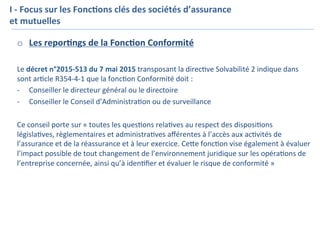 o  Les	repor7ngs	de	la	Fonc7on	Conformité	
	
Le	décret	n°2015-513	du	7	mai	2015	transposant	la	direc=ve	Solvabilité	2	indique	dans	
sont	ar=cle	R354-4-1	que	la	fonc=on	Conformité	doit	:	
-  Conseiller	le	directeur	général	ou	le	directoire	
-  Conseiller	le	Conseil	d’Administra=on	ou	de	surveillance	
	
Ce	conseil	porte	sur	«	toutes	les	ques=ons	rela=ves	au	respect	des	disposi=ons	
législa=ves,	règlementaires	et	administra=ves	aﬀérentes	à	l’accès	aux	ac=vités	de	
l’assurance	et	de	la	réassurance	et	à	leur	exercice.	CeKe	fonc=on	vise	également	à	évaluer	
l’impact	possible	de	tout	changement	de	l’environnement	juridique	sur	les	opéra=ons	de	
l’entreprise	concernée,	ainsi	qu’à	iden=ﬁer	et	évaluer	le	risque	de	conformité	»	
I	-	Focus	sur	les	Fonc7ons	clés	des	sociétés	d’assurance	
et	mutuelles	
	
		
 