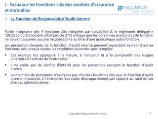 Copyright	Regula=on	Partners	 7	
I	-	Focus	sur	les	Fonc7ons	clés	des	sociétés	d’assurance	
et	mutuelles	
o  La	Fonc7on	de	Responsable	d’Audit	interne	
	
Par=e	 intégrante	 des	 4	 fonc=ons	 clés	 intégrées	 par	 solvabilité	 2,	 le	 règlement	 délégué	 n
°2015/35	du	10	octobre	2014	(ar=cle	271)	indique	que	les	personnes	exerçant	ceKe	fonc=on	
ne	doivent	assumer	aucune	responsabilité	au	=tre	d’une	quelconque	autre	fonc=on.		
Les	personnes	chargées	de	la	fonc=on	d’audit	interne	peuvent	cependant	exercer	d’autres	
fonc=ons	clés	lorsque	toutes	les	condi=ons	suivantes	sont	remplies:	
§  Cet	 exercice	 est	 approprié	 à	 la	 nature,	 à	 l’ampleur	 et	 à	 la	 complexité	 des	 risques	
inhérents	à	l’ac=vité	de	l’entreprise	
§  Il	 ne	 créée	 par	 de	 conﬂits	 d’intérêt	 pour	 les	 personnes	 exerçant	 la	 fonc=on	 d’audit	
interne	
§  Le	main=en	de	personnes	n’exerçant	pas	d’autres	fonc=ons	clés	que	la	fonc=on	d’audit	
interne	imposerait	à	l’entreprise	des	coûts	dispropor=onnés	par	rapport	au	total	de	ses	
charges	administra=ves.	
	
 