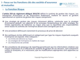 Copyright	Regula=on	Partners	 9	Copyright	Regula=on	Partners	
I	-	Focus	sur	les	Fonc7ons	clés	des	sociétés	d’assurance	
et	mutuelles	
o  La	Fonc7on	Risque	
	
L’ar7cle	259	du	règlement	délégué	2015/35	déﬁnit	le	système	de	ges=on	des	risques.	Les	
entreprises	 d’assurance	 et	 de	 réassurance	 établissent,	 meKent	 en	 œuvre	 et	 gardent	
opéra=onnel	un	système	de	ges=on	des	risques	comportant	:	
	
v  Une	 stratégie	 de	 ges=on	 des	 risques	 clairement	 déﬁnie,	 cohérente	 avec	 la	 stratégie	
d’entreprise	globale.	Les	objec=fs	et	les	principes	fondamentaux	de	ceKe	stratégie,	les	
limites	 approuvées	 de	 tolérance	 au	 risque	 ainsi	 que	 la	 répar==on	 des	 responsabilités	
entre	toutes	les	ac=vités	de	l’entreprise	doivent	être	consignés	par	écrit	
	
v  Une	procédure	déﬁnissant	clairement	le	processus	de	prise	de	décision	
v  Des	poli=ques	écrites	déﬁnissant	et	catégorisant	par	type	les	risques	importants	auxquels	
l’entreprise	est	exposée.	Elles	indiquent	:	
ü  Les	limites	de	tolérance	au	risque		
ü  Les	stratégies	de	l’entreprise	en	ma=ère	de	risque	
ü  Les	mécanismes	de	contrôle	
v  Des	procédures	de	processus	de	repor=ng	garan=ssant	que	les	informa=ons	rela=ves	aux	
risques	importants	et	à	l’eﬃcacité	du	système	de	ges=on	de	ces	derniers,	sont	ac=vement	
suivies	et	analysées,	et	si	nécessaire,	que	les	modiﬁca=ons	appropriées	sont	apportées	au	
système	
 